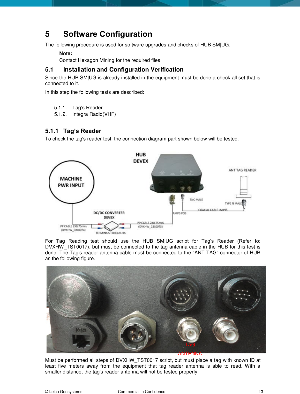 © Leica Geosystems Commercial in Confidence 13 5 Software Configuration The following procedure is used for software upgrades and checks of HUB SM|UG. Note: Contact Hexagon Mining for the required files. 5.1 Installation and Configuration Verification Since the HUB SM|UG is already installed in the equipment must be done a check all set that is connected to it. In this step the following tests are described: 5.1.1. Tag’s Reader 5.1.2. Integra Radio(VHF) 5.1.1 Tag’s Reader To check the tag's reader test, the connection diagram part shown below will be tested. For Tag Reading test should use the HUB SM|UG script for Tag’s Reader (Refer to: DVXHW_TST0017), but must be connected to the tag antenna cable in the HUB for this test is done. The Tag's reader antenna cable must be connected to the "ANT TAG" connector of HUB as the following figure. Must be performed all steps of DVXHW_TST0017 script, but must place a tag with known ID at least five meters away from the equipment that tag reader antenna is able to read. With a smaller distance, the tag's reader antenna will not be tested properly. TAG ANTENNA