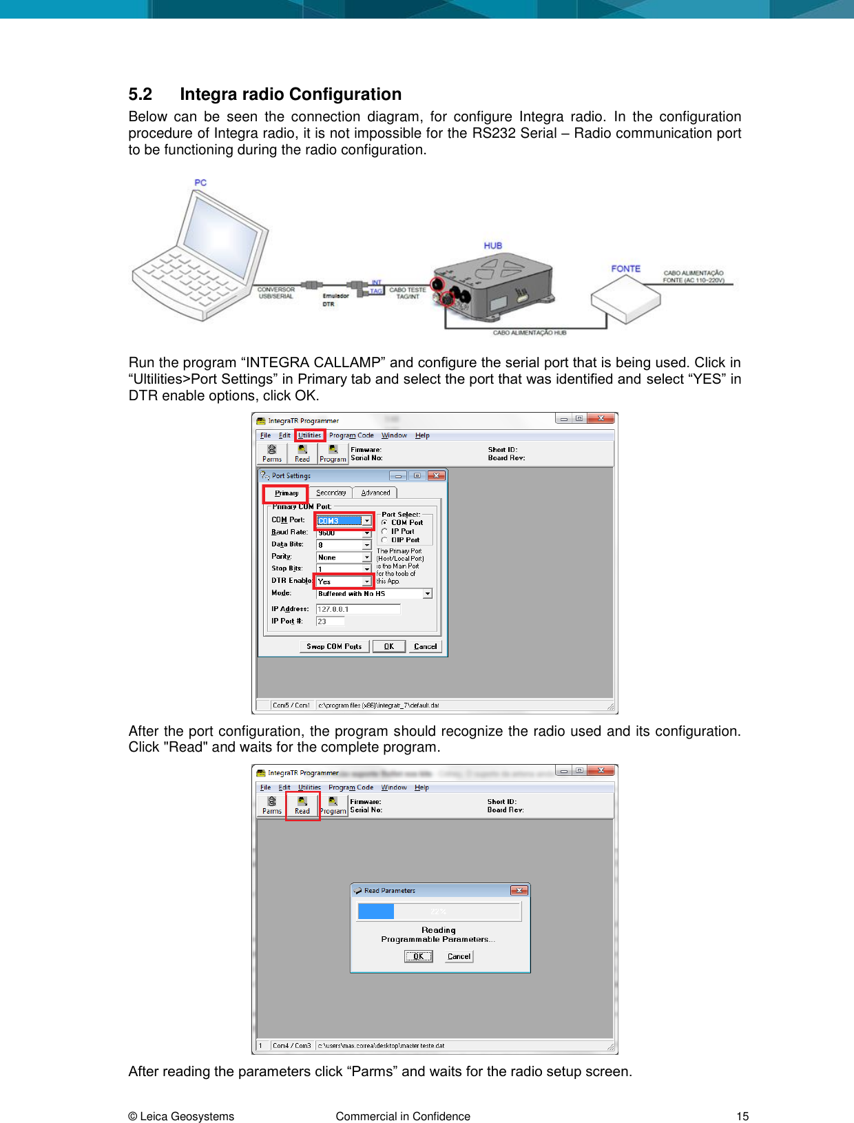 © Leica Geosystems Commercial in Confidence 15 5.2 Integra radio Configuration Below can be seen the connection diagram, for configure Integra radio. In the configuration procedure of Integra radio, it is not impossible for the RS232 Serial – Radio communication port to be functioning during the radio configuration. Run the program “INTEGRA CALLAMP” and configure the serial port that is being used. Click in “Ultilities>Port Settings” in Primary tab and select the port that was identified and select “YES” in DTR enable options, click OK. After the port configuration, the program should recognize the radio used and its configuration. Click "Read" and waits for the complete program. After reading the parameters click “Parms” and waits for the radio setup screen.