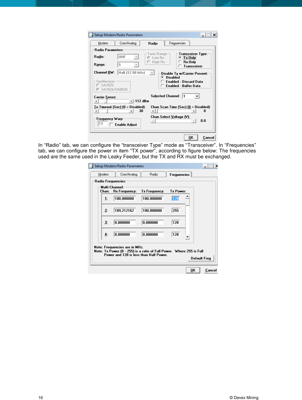 16 © Devex Mining In “Radio” tab, we can configure the “transceiver Type” mode as “Transceiver”. In “Frequencies” tab, we can configure the power in item “TX power”, according to figure below: The frequencies used are the same used in the Leaky Feeder, but the TX and RX must be exchanged.