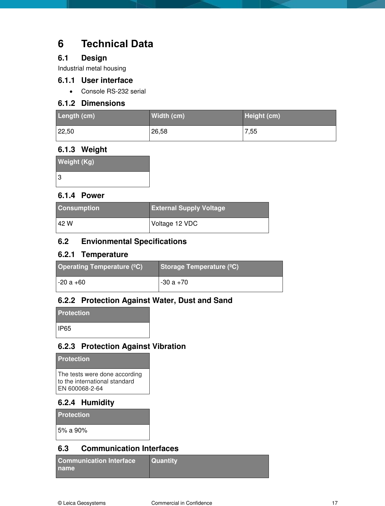 © Leica Geosystems Commercial in Confidence 17 6 Technical Data 6.1 Design Industrial metal housing 6.1.1 User interface Console RS-232 serial 6.1.2 Dimensions Length (cm) Width (cm) Height (cm) 22,50 26,58 7,55 6.1.3 Weight Weight (Kg) 3 6.1.4 Power Consumption External Supply Voltage 42 W Voltage 12 VDC 6.2 Envionmental Specifications 6.2.1 Temperature Operating Temperature (ºC) Storage Temperature (ºC) -20 a +60 -30 a +70 6.2.2 Protection Against Water, Dust and Sand Protection IP65 6.2.3 Protection Against Vibration Protection The tests were done according to the international standard EN 600068-2-64 6.2.4 Humidity Protection 5% a 90% 6.3 Communication Interfaces Communication Interface name Quantity