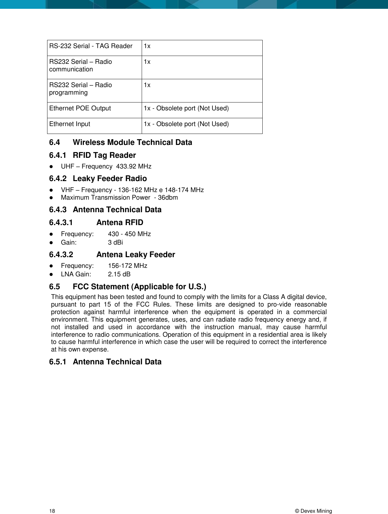 18 © Devex Mining RS-232 Serial - TAG Reader 1x RS232 Serial – Radio communication 1x RS232 Serial – Radio programming 1x Ethernet POE Output 1x - Obsolete port (Not Used) Ethernet Input 1x - Obsolete port (Not Used) 6.4 Wireless Module Technical Data 6.4.1 RFID Tag Reader UHF – Frequency 433.92 MHz 6.4.2 Leaky Feeder Radio VHF – Frequency - 136-162 MHz e 148-174 MHz Maximum Transmission Power - 36dbm 6.4.3 Antenna Technical Data 6.4.3.1 Antena RFID Frequency: 430 - 450 MHz Gain: 3 dBi 6.4.3.2 Antena Leaky Feeder Frequency: 156-172 MHz LNA Gain: 2.15 dB 6.5 FCC Statement (Applicable for U.S.) This equipment has been tested and found to comply with the limits for a Class A digital device, pursuant to part 15 of the FCC Rules. These limits are designed to pro-vide reasonable protection against harmful interference when the equipment is operated in a commercial environment. This equipment generates, uses, and can radiate radio frequency energy and, if not installed and used in accordance with the instruction manual, may cause harmful interference to radio communications. Operation of this equipment in a residential area is likely to cause harmful interference in which case the user will be required to correct the interference at his own expense. 6.5.1 Antenna Technical Data