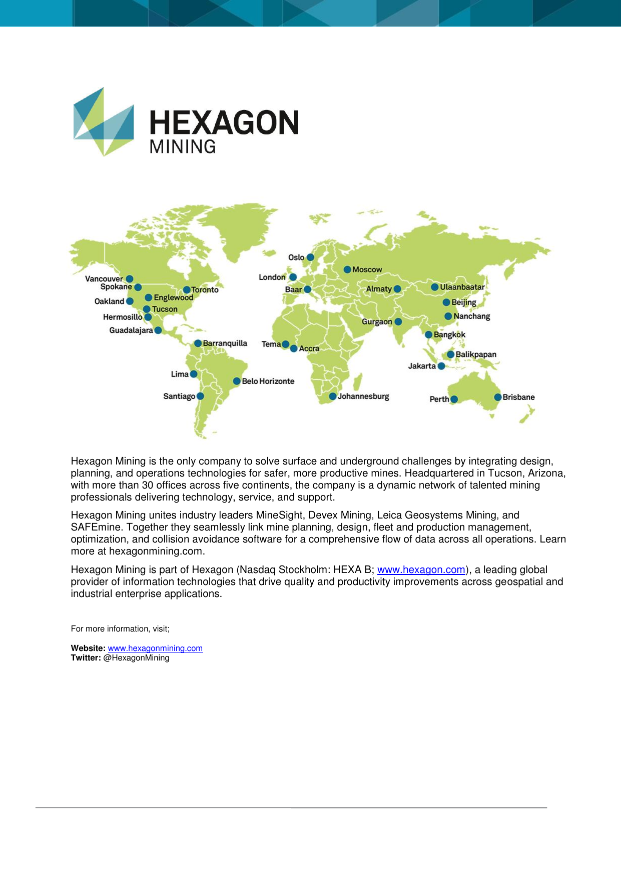 Hexagon Mining is the only company to solve surface and underground challenges by integrating design, planning, and operations technologies for safer, more productive mines. Headquartered in Tucson, Arizona, with more than 30 offices across five continents, the company is a dynamic network of talented mining professionals delivering technology, service, and support. Hexagon Mining unites industry leaders MineSight, Devex Mining, Leica Geosystems Mining, and SAFEmine. Together they seamlessly link mine planning, design, fleet and production management, optimization, and collision avoidance software for a comprehensive flow of data across all operations. Learn more at hexagonmining.com. Hexagon Mining is part of Hexagon (Nasdaq Stockholm: HEXA B; www.hexagon.com), a leading global provider of information technologies that drive quality and productivity improvements across geospatial and industrial enterprise applications. For more information, visit; Website: www.hexagonmining.com Twitter: @HexagonMining
