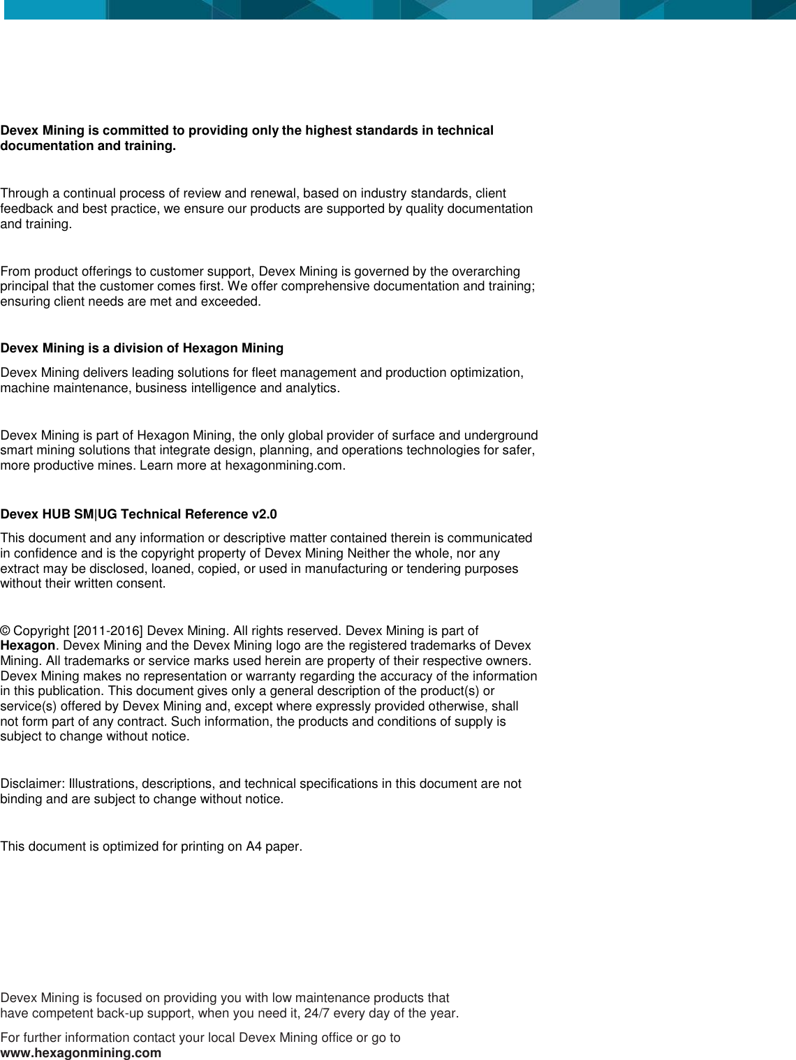                  Devex Mining is committed to providing only the highest standards in technical documentation and training.   Through a continual process of review and renewal, based on industry standards, client feedback and best practice, we ensure our products are supported by quality documentation and training.  From product offerings to customer support, Devex Mining is governed by the overarching principal that the customer comes first. We offer comprehensive documentation and training; ensuring client needs are met and exceeded.  Devex Mining is a division of Hexagon Mining Devex Mining delivers leading solutions for fleet management and production optimization, machine maintenance, business intelligence and analytics.  Devex Mining is part of Hexagon Mining, the only global provider of surface and underground smart mining solutions that integrate design, planning, and operations technologies for safer, more productive mines. Learn more at hexagonmining.com.  Devex HUB SM|UG Technical Reference v2.0 This document and any information or descriptive matter contained therein is communicated in confidence and is the copyright property of Devex Mining Neither the whole, nor any extract may be disclosed, loaned, copied, or used in manufacturing or tendering purposes without their written consent.   &copy; Copyright [2011-2016] Devex Mining. All rights reserved. Devex Mining is part of Hexagon. Devex Mining and the Devex Mining logo are the registered trademarks of Devex Mining. All trademarks or service marks used herein are property of their respective owners. Devex Mining makes no representation or warranty regarding the accuracy of the information in this publication. This document gives only a general description of the product(s) or service(s) offered by Devex Mining and, except where expressly provided otherwise, shall not form part of any contract. Such information, the products and conditions of supply is subject to change without notice.  Disclaimer: Illustrations, descriptions, and technical specifications in this document are not binding and are subject to change without notice.   This document is optimized for printing on A4 paper.    Devex Mining is focused on providing you with low maintenance products that have competent back-up support, when you need it, 24/7 every day of the year. For further information contact your local Devex Mining office or go to www.hexagonmining.com  