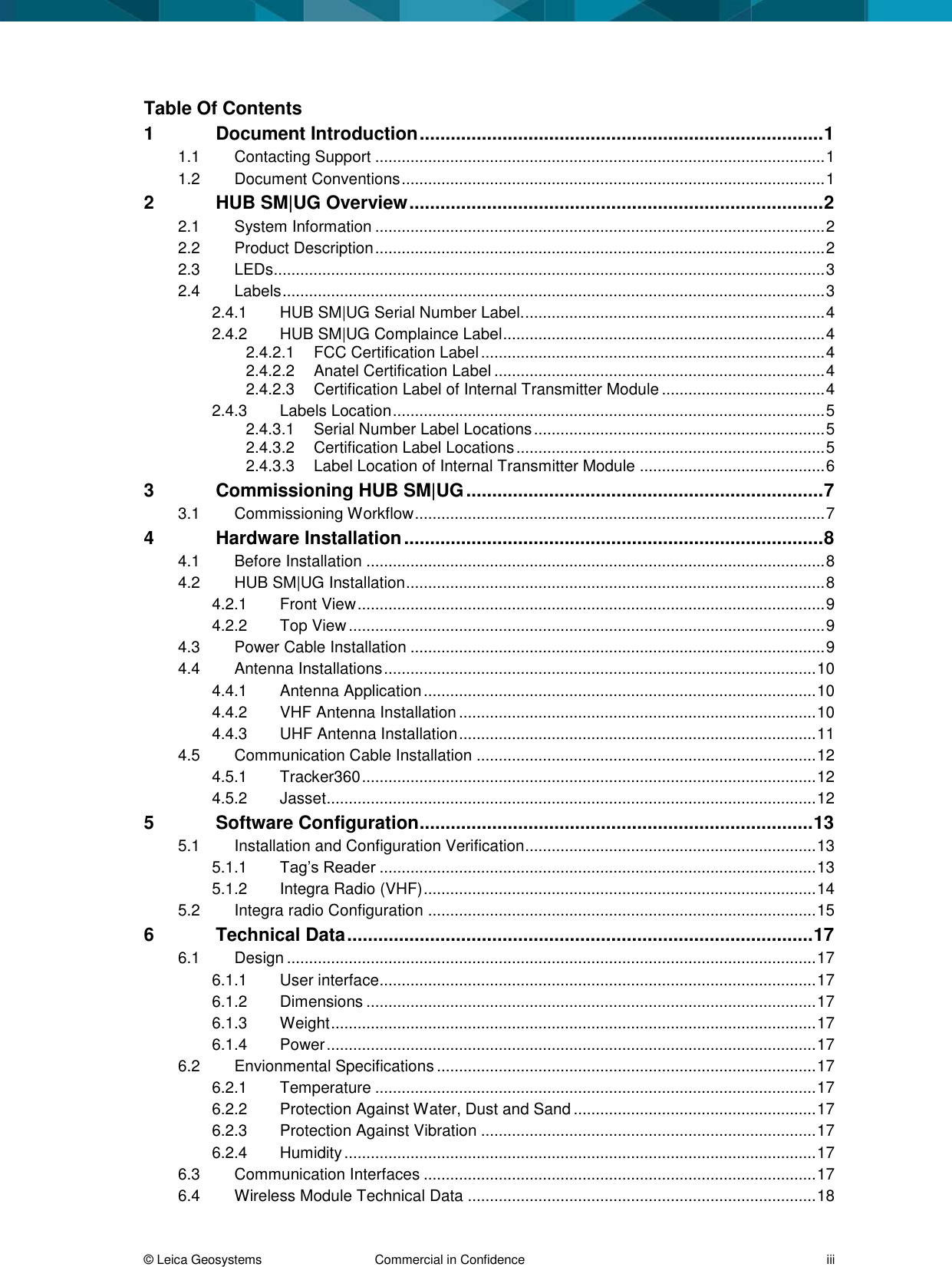© Leica Geosystems Commercial in Confidence iii Table Of Contents 1 Document Introduction .............................................................................. 1 1.1 Contacting Support ...................................................................................................... 1 1.2 Document Conventions ................................................................................................ 1 2 HUB SM|UG Overview ................................................................................ 2 2.1 System Information ...................................................................................................... 2 2.2 Product Description ...................................................................................................... 2 2.3 LEDs............................................................................................................................. 3 2.4 Labels ........................................................................................................................... 3 2.4.1 HUB SM|UG Serial Number Label. .................................................................... 4 2.4.2 HUB SM|UG Complaince Label ......................................................................... 4 2.4.2.1 FCC Certification Label .............................................................................. 4 2.4.2.2 Anatel Certification Label ........................................................................... 4 2.4.2.3 Certification Label of Internal Transmitter Module ..................................... 4 2.4.3 Labels Location .................................................................................................. 5 2.4.3.1 Serial Number Label Locations .................................................................. 5 2.4.3.2 Certification Label Locations ...................................................................... 5 2.4.3.3 Label Location of Internal Transmitter Module .......................................... 6 3 Commissioning HUB SM|UG ..................................................................... 7 3.1 Commissioning Workflow ............................................................................................. 7 4 Hardware Installation ................................................................................. 8 4.1 Before Installation ........................................................................................................ 8 4.2 HUB SM|UG Installation ............................................................................................... 8 4.2.1 Front View .......................................................................................................... 9 4.2.2 Top View ............................................................................................................ 9 4.3 Power Cable Installation .............................................................................................. 9 4.4 Antenna Installations .................................................................................................. 10 4.4.1 Antenna Application ......................................................................................... 10 4.4.2 VHF Antenna Installation ................................................................................. 10 4.4.3 UHF Antenna Installation ................................................................................. 11 4.5 Communication Cable Installation ............................................................................. 12 4.5.1 Tracker360 ....................................................................................................... 12 4.5.2 Jasset ............................................................................................................... 12 5 Software Configuration ............................................................................ 13 5.1 Installation and Configuration Verification.................................................................. 13 5.1.1 Tag’s Reader ................................................................................................... 13 5.1.2 Integra Radio (VHF) ......................................................................................... 14 5.2 Integra radio Configuration ........................................................................................ 15 6 Technical Data .......................................................................................... 17 6.1 Design ........................................................................................................................ 17 6.1.1 User interface................................................................................................... 17 6.1.2 Dimensions ...................................................................................................... 17 6.1.3 Weight .............................................................................................................. 17 6.1.4 Power ............................................................................................................... 17 6.2 Envionmental Specifications ...................................................................................... 17 6.2.1 Temperature .................................................................................................... 17 6.2.2 Protection Against Water, Dust and Sand ....................................................... 17 6.2.3 Protection Against Vibration ............................................................................ 17 6.2.4 Humidity ........................................................................................................... 17 6.3 Communication Interfaces ......................................................................................... 17 6.4 Wireless Module Technical Data ............................................................................... 18
