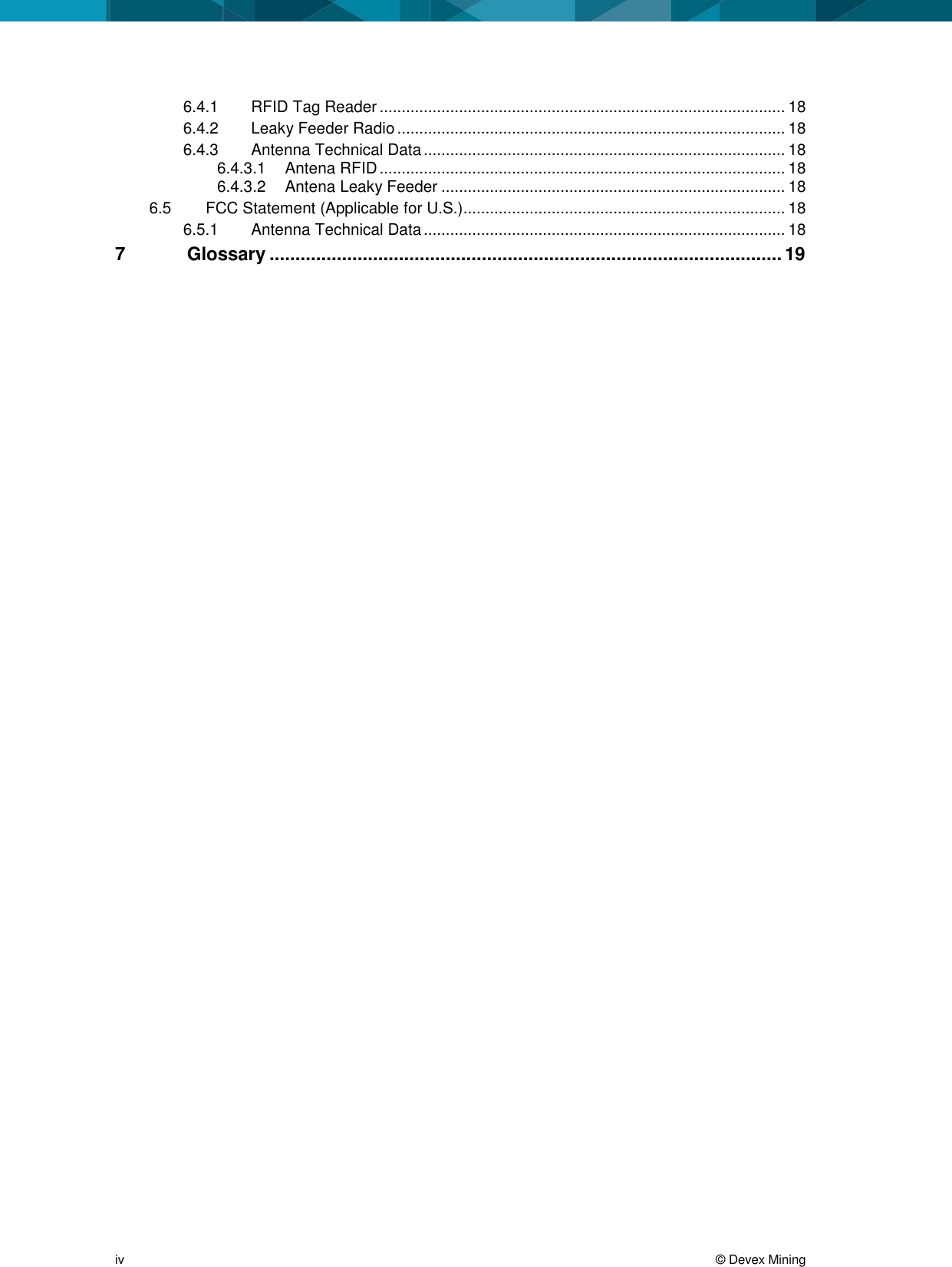 iv © Devex Mining 6.4.1 RFID Tag Reader ............................................................................................ 18 6.4.2 Leaky Feeder Radio ........................................................................................ 18 6.4.3 Antenna Technical Data .................................................................................. 18 6.4.3.1 Antena RFID ............................................................................................ 18 6.4.3.2 Antena Leaky Feeder .............................................................................. 18 6.5 FCC Statement (Applicable for U.S.)......................................................................... 18 6.5.1 Antenna Technical Data .................................................................................. 18 7 Glossary ................................................................................................... 19