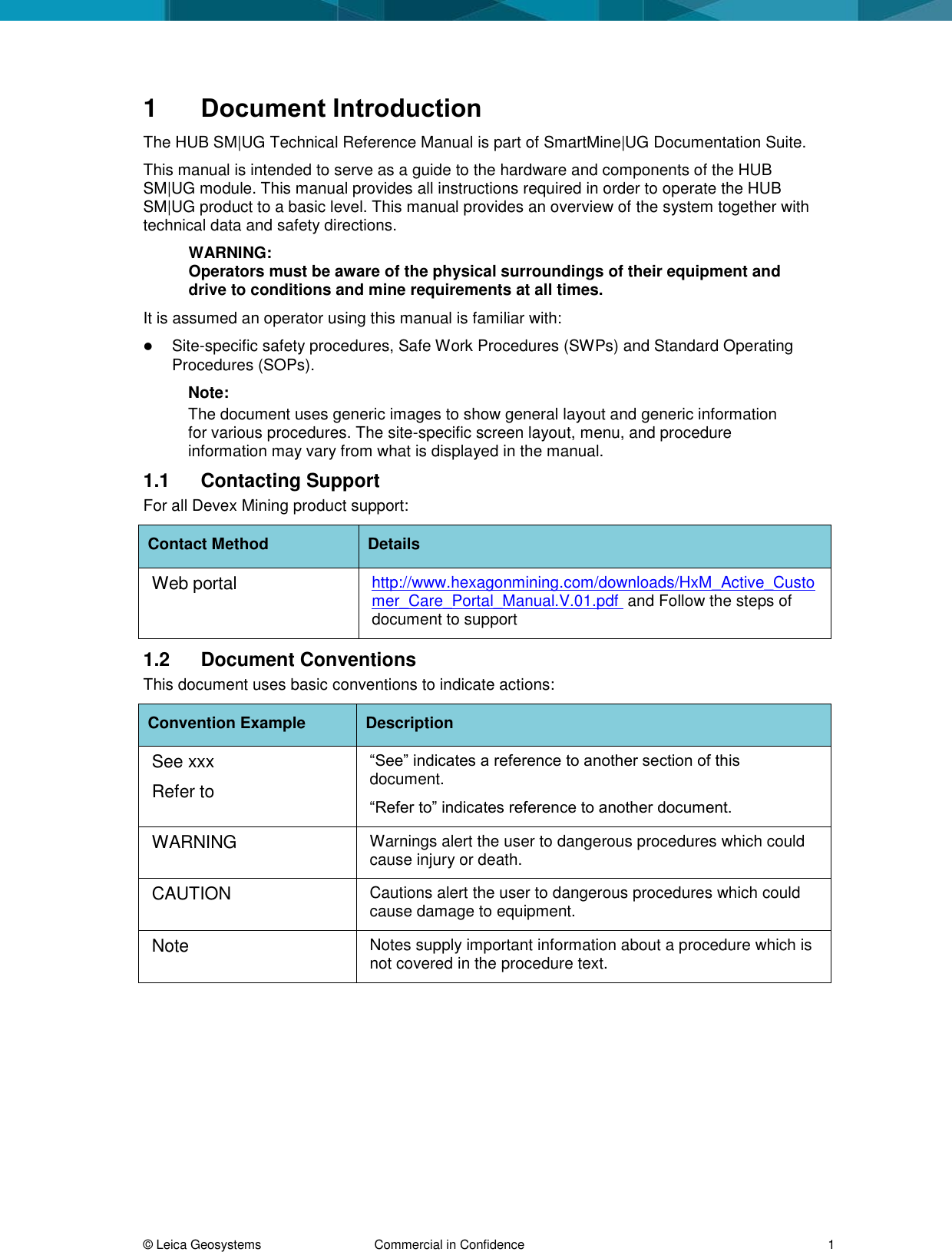 © Leica Geosystems Commercial in Confidence 1 1 Document Introduction The HUB SM|UG Technical Reference Manual is part of SmartMine|UG Documentation Suite. This manual is intended to serve as a guide to the hardware and components of the HUB SM|UG module. This manual provides all instructions required in order to operate the HUB SM|UG product to a basic level. This manual provides an overview of the system together with technical data and safety directions. WARNING: Operators must be aware of the physical surroundings of their equipment and drive to conditions and mine requirements at all times. It is assumed an operator using this manual is familiar with: Site-specific safety procedures, Safe Work Procedures (SWPs) and Standard Operating Procedures (SOPs). Note: The document uses generic images to show general layout and generic information for various procedures. The site-specific screen layout, menu, and procedure information may vary from what is displayed in the manual. 1.1 Contacting Support For all Devex Mining product support: Contact Method Details Web portal http://www.hexagonmining.com/downloads/HxM_Active_Customer_Care_Portal_Manual.V.01.pdf and Follow the steps of document to support 1.2 Document Conventions This document uses basic conventions to indicate actions: Convention Example Description See xxx Refer to “See” indicates a reference to another section of this document. “Refer to” indicates reference to another document. WARNING Warnings alert the user to dangerous procedures which could cause injury or death. CAUTION Cautions alert the user to dangerous procedures which could cause damage to equipment. Note Notes supply important information about a procedure which is not covered in the procedure text.