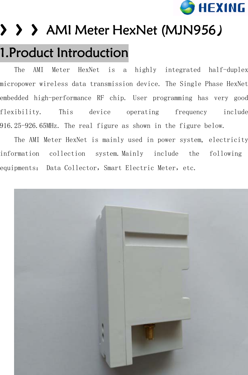 〉〉〉AMI Meter HexNet (MJN956）1.Product IntroductionThe  AMI  Meter  HexNet is  a  highly  integrated  half-duplex micropower wireless data transmission device. The Single Phase HexNet embedded  high-performance  RF  chip.  User  programming  has  very  good flexibility.  This  device  operating  frequency  include 916.25-926.65MHz. The real figure as shown in the figure below. The AMI Meter HexNet is mainly used in power system, electricity information  collection  system.Mainly  include  the  following equipments： Data Collector，Smart Electric Meter，etc. 