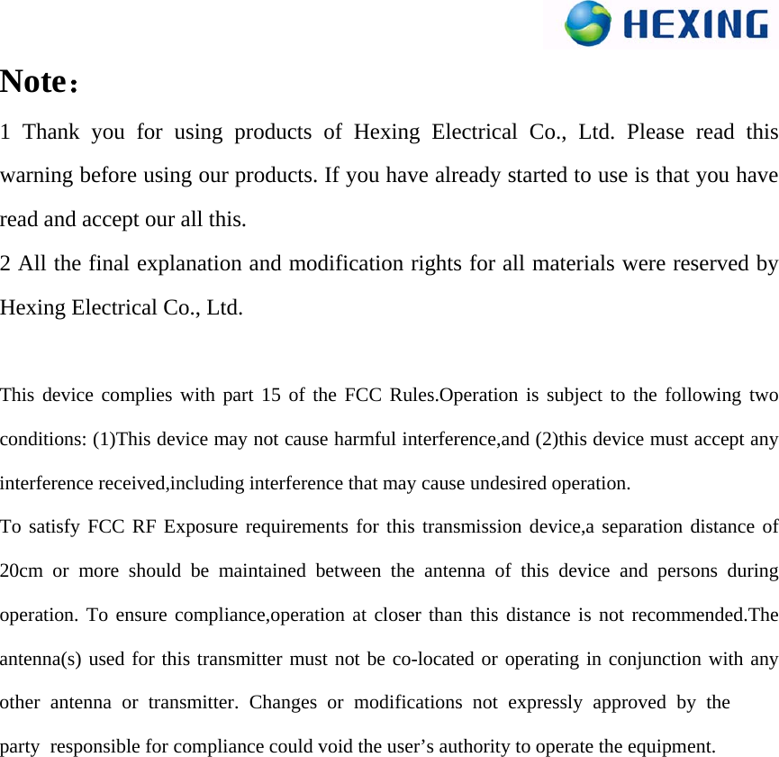 Note： 1 Thank you for using products of Hexing Electrical Co., Ltd. Please read this warning before using our products. If you have already started to use is that you have read and accept our all this. 2 All the final explanation and modification rights for all materials were reserved by Hexing Electrical Co., Ltd. This device complies with part 15 of the FCC Rules.Operation is subject to the following two conditions: (1)This device may not cause harmful interference,and (2)this device must accept any interference received,including interference that may cause undesired operation. To satisfy FCC RF Exposure requirements for this transmission device,a separation distance of 20cm or more should be maintained between the antenna of this device and persons during operation. To ensure compliance,operation at closer than this distance is not recommended.The antenna(s) used for this transmitter must not be co-located or operating in conjunction with any other antenna or transmitter. Changes or modifications not expressly approved by the party responsible for compliance could void the user’s authority to operate the equipment. 