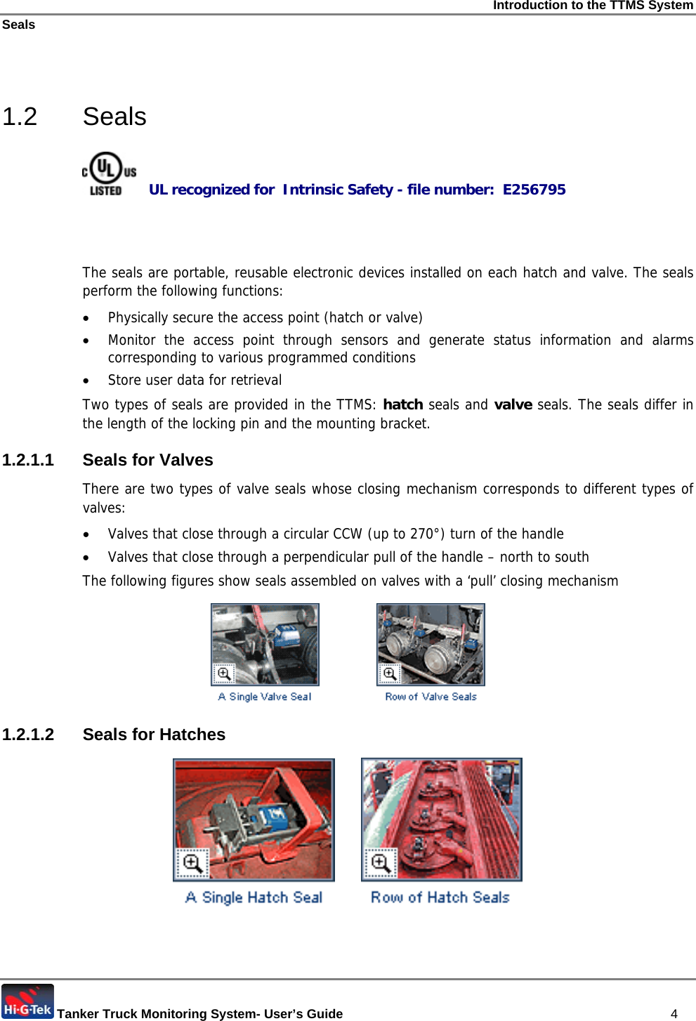Introduction to the TTMS System Seals  Tanker Truck Monitoring System- User’s Guide   4  1.2 Seals     UL recognized for  Intrinsic Safety - file number:  E256795    The seals are portable, reusable electronic devices installed on each hatch and valve. The seals perform the following functions: • Physically secure the access point (hatch or valve) • Monitor the access point through sensors and generate status information and alarms corresponding to various programmed conditions • Store user data for retrieval Two types of seals are provided in the TTMS: hatch seals and valve seals. The seals differ in the length of the locking pin and the mounting bracket.  1.2.1.1 Seals for Valves There are two types of valve seals whose closing mechanism corresponds to different types of valves: • Valves that close through a circular CCW (up to 270°) turn of the handle • Valves that close through a perpendicular pull of the handle – north to south The following figures show seals assembled on valves with a ‘pull’ closing mechanism                1.2.1.2 Seals for Hatches         