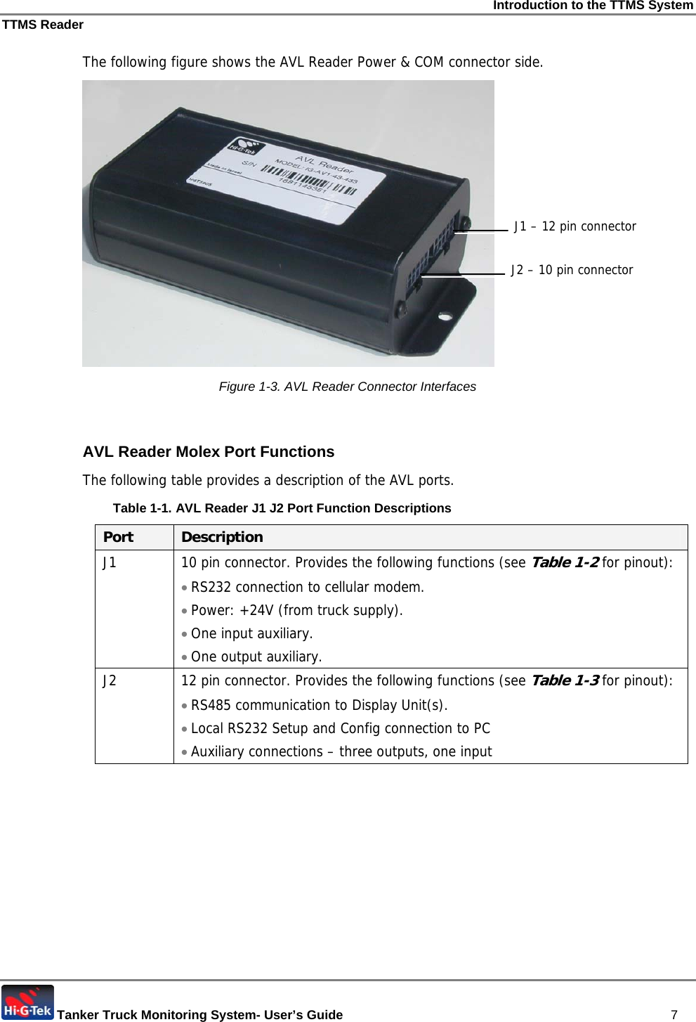 Introduction to the TTMS System TTMS Reader  Tanker Truck Monitoring System- User’s Guide   7 The following figure shows the AVL Reader Power &amp; COM connector side.  Figure  1-3. AVL Reader Connector Interfaces  AVL Reader Molex Port Functions The following table provides a description of the AVL ports. Table  1-1. AVL Reader J1 J2 Port Function Descriptions Port  Description J1  10 pin connector. Provides the following functions (see Table  1-2 for pinout): • RS232 connection to cellular modem. • Power: +24V (from truck supply). • One input auxiliary. • One output auxiliary. J2  12 pin connector. Provides the following functions (see Table  1-3 for pinout): • RS485 communication to Display Unit(s). • Local RS232 Setup and Config connection to PC • Auxiliary connections – three outputs, one input  J1 – 12 pin connectorJ2 – 10 pin connector 