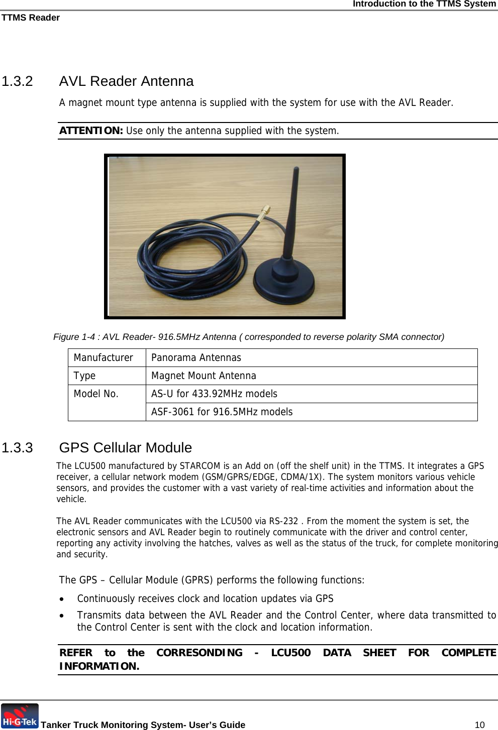 Introduction to the TTMS System TTMS Reader  Tanker Truck Monitoring System- User’s Guide   10  1.3.2  AVL Reader Antenna  A magnet mount type antenna is supplied with the system for use with the AVL Reader. ATTENTION: Use only the antenna supplied with the system.          Figure  1-4 : AVL Reader- 916.5MHz Antenna ( corresponded to reverse polarity SMA connector) Manufacturer Panorama Antennas Type  Magnet Mount Antenna AS-U for 433.92MHz models Model No.  ASF-3061 for 916.5MHz models 1.3.3  GPS Cellular Module The LCU500 manufactured by STARCOM is an Add on (off the shelf unit) in the TTMS. It integrates a GPS receiver, a cellular network modem (GSM/GPRS/EDGE, CDMA/1X). The system monitors various vehicle sensors, and provides the customer with a vast variety of real-time activities and information about the vehicle.  The AVL Reader communicates with the LCU500 via RS-232 . From the moment the system is set, the electronic sensors and AVL Reader begin to routinely communicate with the driver and control center, reporting any activity involving the hatches, valves as well as the status of the truck, for complete monitoring and security.     The GPS – Cellular Module (GPRS) performs the following functions: • Continuously receives clock and location updates via GPS • Transmits data between the AVL Reader and the Control Center, where data transmitted to the Control Center is sent with the clock and location information.  REFER to the CORRESONDING - LCU500 DATA SHEET FOR COMPLETE INFORMATION. 