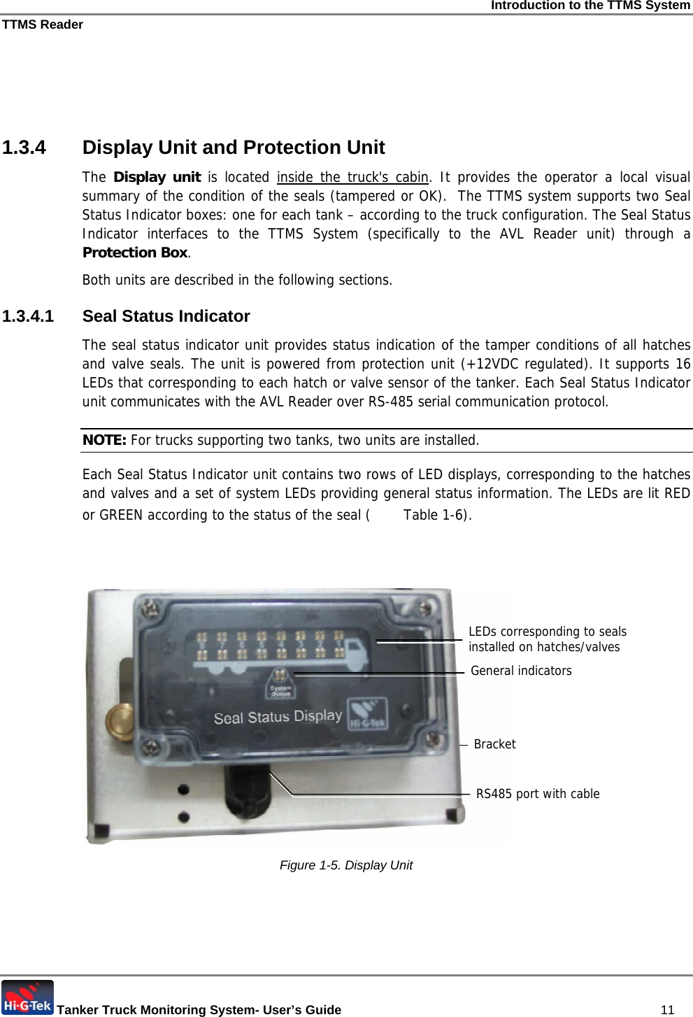 Introduction to the TTMS System TTMS Reader  Tanker Truck Monitoring System- User’s Guide   11    1.3.4  Display Unit and Protection Unit The Display unit is located inside the truck&apos;s cabin. It provides the operator a local visual summary of the condition of the seals (tampered or OK).  The TTMS system supports two Seal Status Indicator boxes: one for each tank – according to the truck configuration. The Seal Status Indicator interfaces to the TTMS System (specifically to the AVL Reader unit) through a Protection Box. Both units are described in the following sections. 1.3.4.1 Seal Status Indicator The seal status indicator unit provides status indication of the tamper conditions of all hatches and valve seals. The unit is powered from protection unit (+12VDC regulated). It supports 16 LEDs that corresponding to each hatch or valve sensor of the tanker. Each Seal Status Indicator unit communicates with the AVL Reader over RS-485 serial communication protocol. NOTE: For trucks supporting two tanks, two units are installed. Each Seal Status Indicator unit contains two rows of LED displays, corresponding to the hatches and valves and a set of system LEDs providing general status information. The LEDs are lit RED or GREEN according to the status of the seal (  Table  1-6).     Figure  1-5. Display Unit LEDs corresponding to seals installed on hatches/valves General indicators Bracket RS485 port with cable 