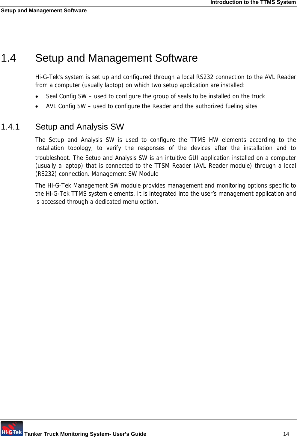 Introduction to the TTMS System Setup and Management Software  Tanker Truck Monitoring System- User’s Guide   14   1.4  Setup and Management Software Hi-G-Tek’s system is set up and configured through a local RS232 connection to the AVL Reader from a computer (usually laptop) on which two setup application are installed: • Seal Config SW – used to configure the group of seals to be installed on the truck • AVL Config SW – used to configure the Reader and the authorized fueling sites 1.4.1  Setup and Analysis SW The Setup and Analysis SW is used to configure the TTMS HW elements according to the installation topology, to verify the responses of the devices after the installation and to troubleshoot. The Setup and Analysis SW is an intuitive GUI application installed on a computer (usually a laptop) that is connected to the TTSM Reader (AVL Reader module) through a local (RS232) connection. Management SW Module The Hi-G-Tek Management SW module provides management and monitoring options specific to the Hi-G-Tek TTMS system elements. It is integrated into the user’s management application and is accessed through a dedicated menu option.     