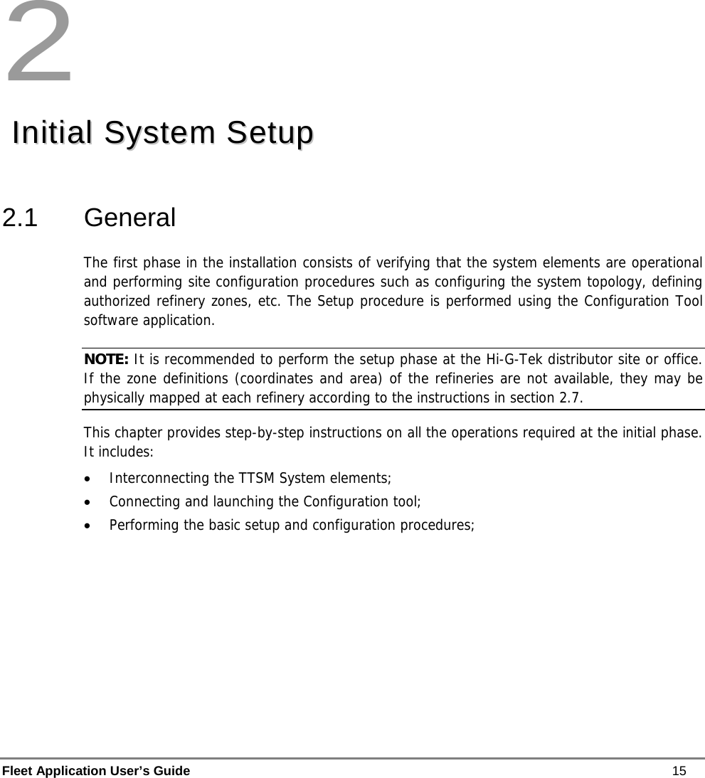  Fleet Application User’s Guide    15 2   IInniittiiaall  SSyysstteemm  SSeettuupp    2.1 General The first phase in the installation consists of verifying that the system elements are operational and performing site configuration procedures such as configuring the system topology, defining authorized refinery zones, etc. The Setup procedure is performed using the Configuration Tool software application.  NOTE: It is recommended to perform the setup phase at the Hi-G-Tek distributor site or office.  If the zone definitions (coordinates and area) of the refineries are not available, they may be physically mapped at each refinery according to the instructions in section 2.7.  This chapter provides step-by-step instructions on all the operations required at the initial phase. It includes: • Interconnecting the TTSM System elements; • Connecting and launching the Configuration tool; • Performing the basic setup and configuration procedures; 