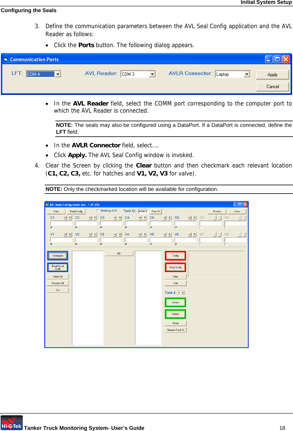 Initial System Setup Configuring the Seals  Tanker Truck Monitoring System- User’s Guide   18 3.  Define the communication parameters between the AVL Seal Config application and the AVL Reader as follows: • Click the Ports button. The following dialog appears.  • In the AVL Reader field, select the COMM port corresponding to the computer port to which the AVL Reader is connected. NOTE: The seals may also be configured using a DataPort. If a DataPort is connected, define the LFT field.  • In the AVLR Connector field, select…. • Click Apply. The AVL Seal Config window is invoked. 4.  Clear the Screen by clicking the Clear button and then checkmark each relevant location (C1, C2, C3, etc. for hatches and V1, V2, V3 for valve). NOTE: Only the checkmarked location will be available for configuration.  