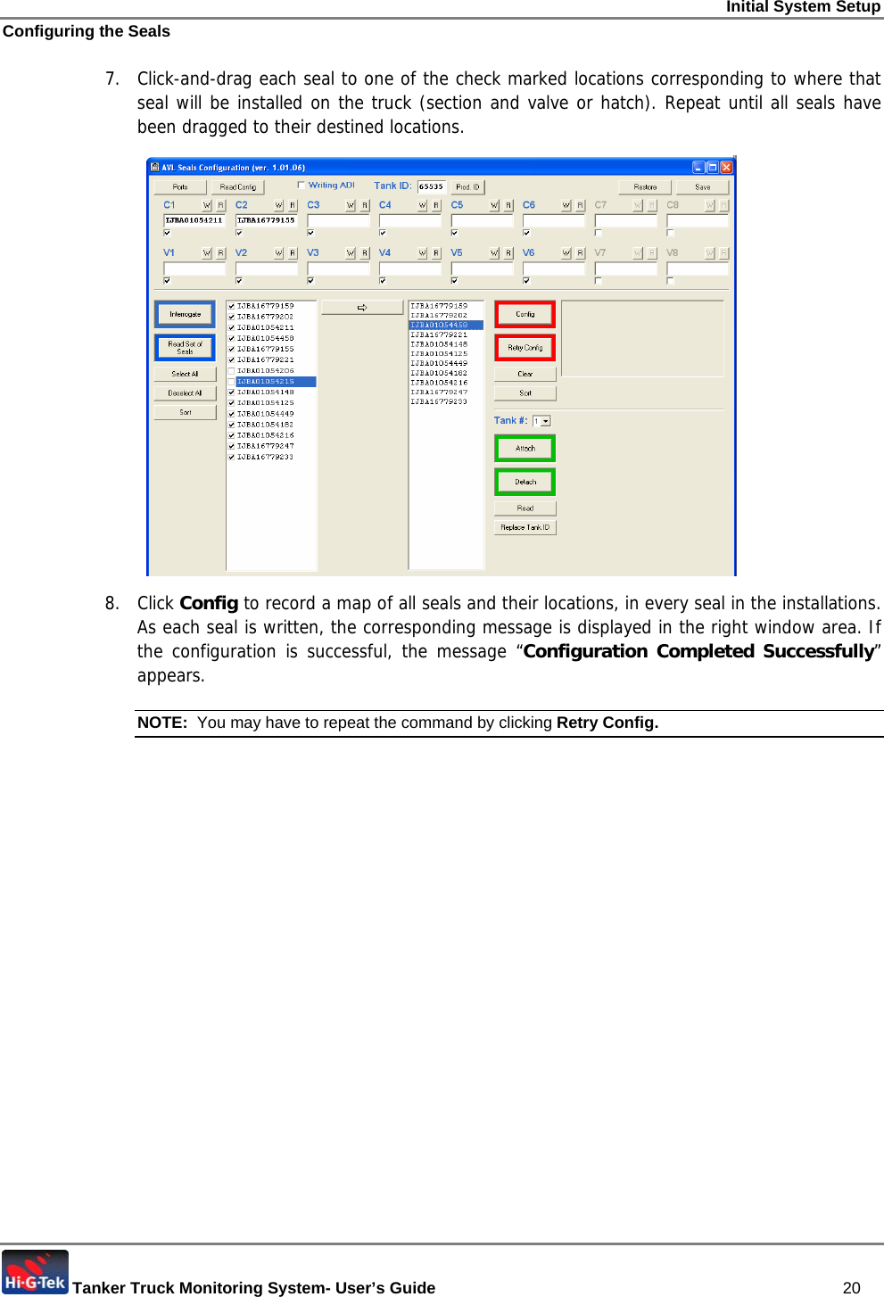 Initial System Setup Configuring the Seals  Tanker Truck Monitoring System- User’s Guide   20 7.  Click-and-drag each seal to one of the check marked locations corresponding to where that seal will be installed on the truck (section and valve or hatch). Repeat until all seals have been dragged to their destined locations.  8. Click Config to record a map of all seals and their locations, in every seal in the installations. As each seal is written, the corresponding message is displayed in the right window area. If the configuration is successful, the message “Configuration Completed Successfully” appears. NOTE:  You may have to repeat the command by clicking Retry Config.  