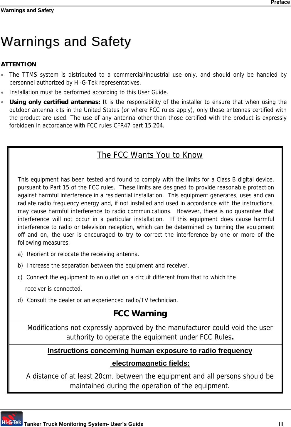 Preface Warnings and Safety  Tanker Truck Monitoring System- User’s Guide   III  WWaarrnniinnggss  aanndd  SSaaffeettyy  ATTENTION • The TTMS system is distributed to a commercial/industrial use only, and should only be handled by personnel authorized by Hi-G-Tek representatives.  • Installation must be performed according to this User Guide.  • Using only certified antennas: It is the responsibility of the installer to ensure that when using the outdoor antenna kits in the United States (or where FCC rules apply), only those antennas certified with the product are used. The use of any antenna other than those certified with the product is expressly forbidden in accordance with FCC rules CFR47 part 15.204.   The FCC Wants You to Know  This equipment has been tested and found to comply with the limits for a Class B digital device, pursuant to Part 15 of the FCC rules.  These limits are designed to provide reasonable protection against harmful interference in a residential installation.  This equipment generates, uses and can radiate radio frequency energy and, if not installed and used in accordance with the instructions, may cause harmful interference to radio communications.  However, there is no guarantee that interference will not occur in a particular installation.  If this equipment does cause harmful interference to radio or television reception, which can be determined by turning the equipment off and on, the user is encouraged to try to correct the interference by one or more of the following measures: a)  Reorient or relocate the receiving antenna. b)  Increase the separation between the equipment and receiver. c)  Connect the equipment to an outlet on a circuit different from that to which the       receiver is connected. d)  Consult the dealer or an experienced radio/TV technician.                          FCC Warning Modifications not expressly approved by the manufacturer could void the user authority to operate the equipment under FCC Rules. Instructions concerning human exposure to radio frequency  electromagnetic fields: A distance of at least 20cm. between the equipment and all persons should be maintained during the operation of the equipment. 