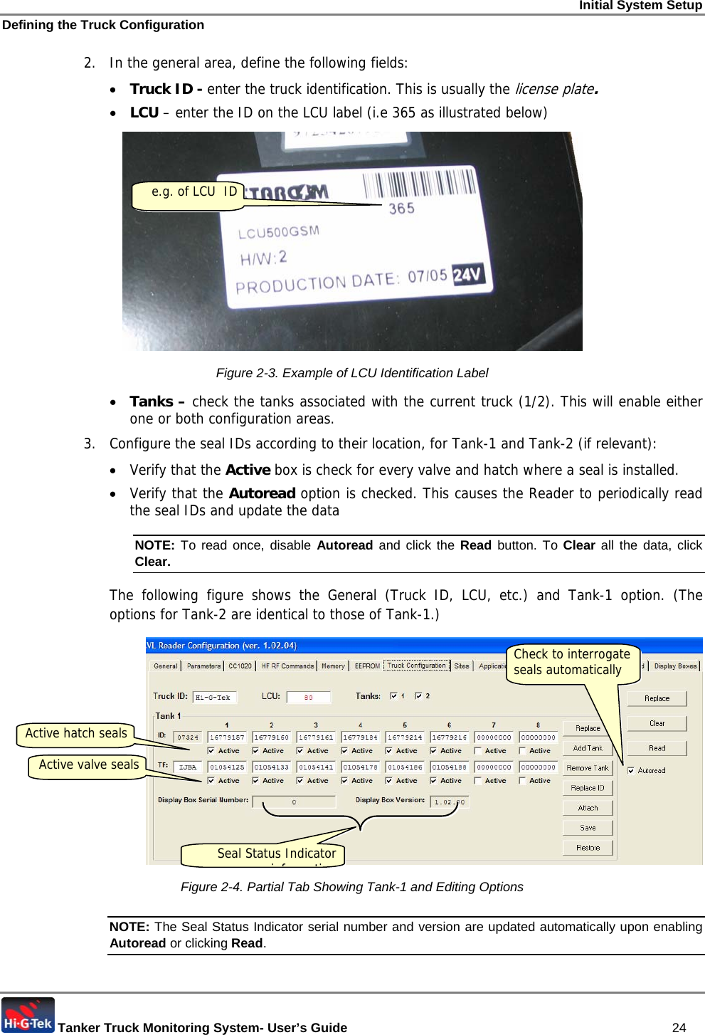 Initial System Setup Defining the Truck Configuration  Tanker Truck Monitoring System- User’s Guide   24 2.  In the general area, define the following fields: • Truck ID - enter the truck identification. This is usually the license plate. • LCU – enter the ID on the LCU label (i.e 365 as illustrated below)  Figure  2-3. Example of LCU Identification Label • Tanks – check the tanks associated with the current truck (1/2). This will enable either one or both configuration areas. 3.  Configure the seal IDs according to their location, for Tank-1 and Tank-2 (if relevant): • Verify that the Active box is check for every valve and hatch where a seal is installed.  • Verify that the Autoread option is checked. This causes the Reader to periodically read the seal IDs and update the data NOTE: To read once, disable Autoread  and click the Read button. To Clear all the data, click Clear.  The following figure shows the General (Truck ID, LCU, etc.) and Tank-1 option. (The options for Tank-2 are identical to those of Tank-1.)  Figure  2-4. Partial Tab Showing Tank-1 and Editing Options NOTE: The Seal Status Indicator serial number and version are updated automatically upon enabling  Autoread or clicking Read. e.g. of LCU  ID Check to interrogate  seals automatically Active hatch seals Active valve seals Seal Status Indicator if ti
