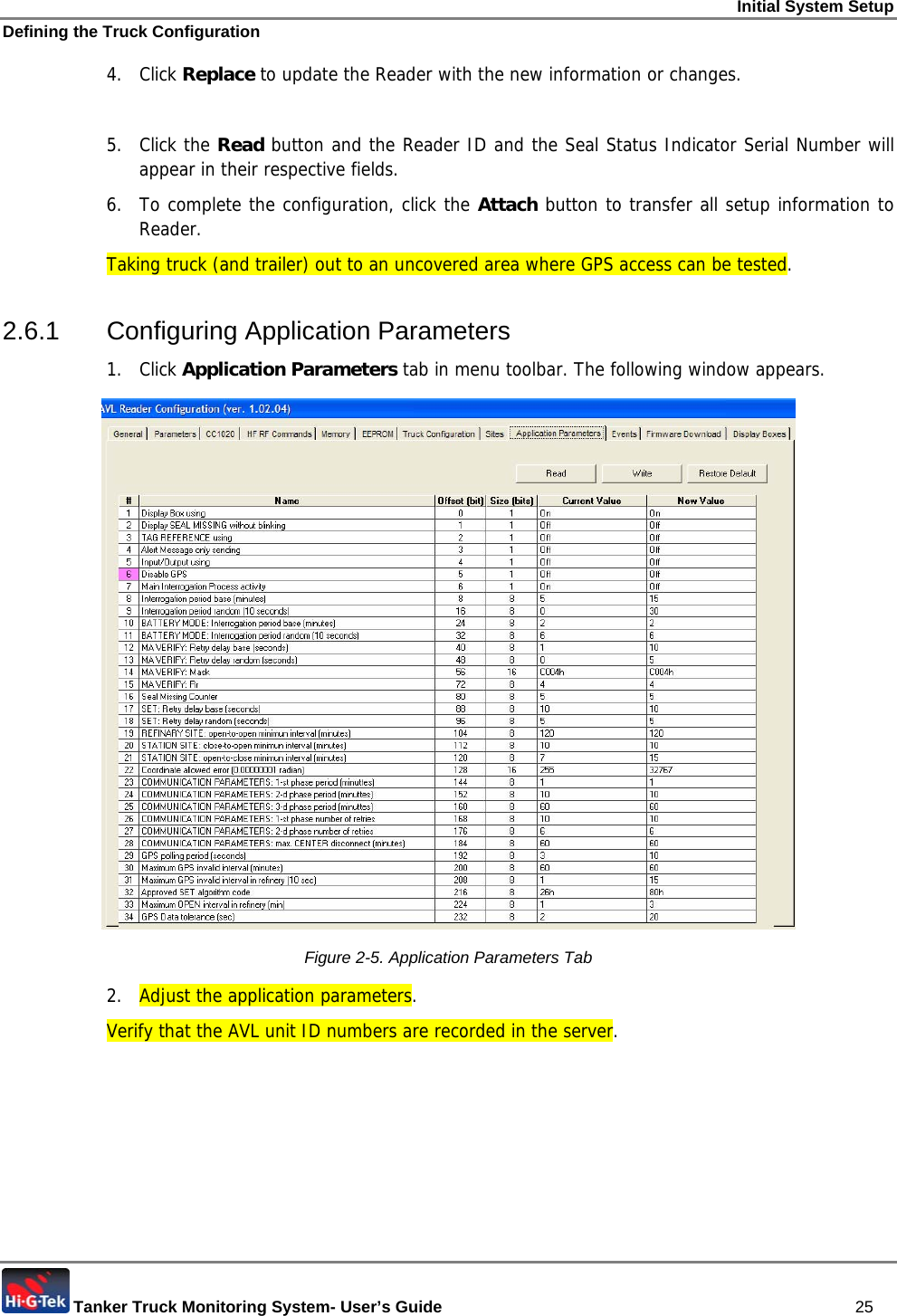 Initial System Setup Defining the Truck Configuration  Tanker Truck Monitoring System- User’s Guide   25 4. Click Replace to update the Reader with the new information or changes.  5. Click the Read button and the Reader ID and the Seal Status Indicator Serial Number will appear in their respective fields. 6.  To complete the configuration, click the Attach button to transfer all setup information to Reader. Taking truck (and trailer) out to an uncovered area where GPS access can be tested.  2.6.1 Configuring Application Parameters 1. Click Application Parameters tab in menu toolbar. The following window appears.  Figure  2-5. Application Parameters Tab 2.  Adjust the application parameters. Verify that the AVL unit ID numbers are recorded in the server. 