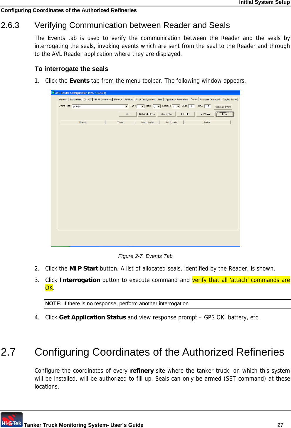 Initial System Setup Configuring Coordinates of the Authorized Refineries  Tanker Truck Monitoring System- User’s Guide   27 2.6.3 Verifying Communication between Reader and Seals The Events tab is used to verify the communication between the Reader and the seals by interrogating the seals, invoking events which are sent from the seal to the Reader and through to the AVL Reader application where they are displayed.  To interrogate the seals 1. Click the Events tab from the menu toolbar. The following window appears.  Figure  2-7. Events Tab 2. Click the MIP Start button. A list of allocated seals, identified by the Reader, is shown. 3. Click Interrogation button to execute command and verify that all ‘attach’ commands are OK. NOTE: If there is no response, perform another interrogation. 4. Click Get Application Status and view response prompt – GPS OK, battery, etc.   2.7  Configuring Coordinates of the Authorized Refineries Configure the coordinates of every refinery site where the tanker truck, on which this system will be installed, will be authorized to fill up. Seals can only be armed (SET command) at these locations.  