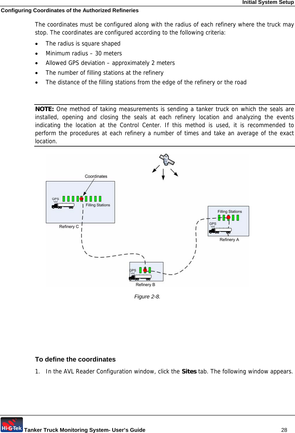 Initial System Setup Configuring Coordinates of the Authorized Refineries  Tanker Truck Monitoring System- User’s Guide   28 The coordinates must be configured along with the radius of each refinery where the truck may stop. The coordinates are configured according to the following criteria: • The radius is square shaped • Minimum radius – 30 meters • Allowed GPS deviation – approximately 2 meters • The number of filling stations at the refinery • The distance of the filling stations from the edge of the refinery or the road  NOTE: One method of taking measurements is sending a tanker truck on which the seals are installed, opening and closing the seals at each refinery location and analyzing the events indicating the location at the Control Center. If this method is used, it is recommended to perform the procedures at each refinery a number of times and take an average of the exact location.  Figure  2-8.      To define the coordinates 1.  In the AVL Reader Configuration window, click the Sites tab. The following window appears. 