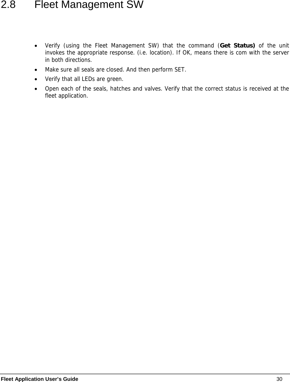  Fleet Application User’s Guide    30  2.8 Fleet Management SW   • Verify (using the Fleet Management SW) that the command (Get Status) of the unit invokes the appropriate response. (i.e. location). If OK, means there is com with the server in both directions. • Make sure all seals are closed. And then perform SET.  • Verify that all LEDs are green. • Open each of the seals, hatches and valves. Verify that the correct status is received at the fleet application. 