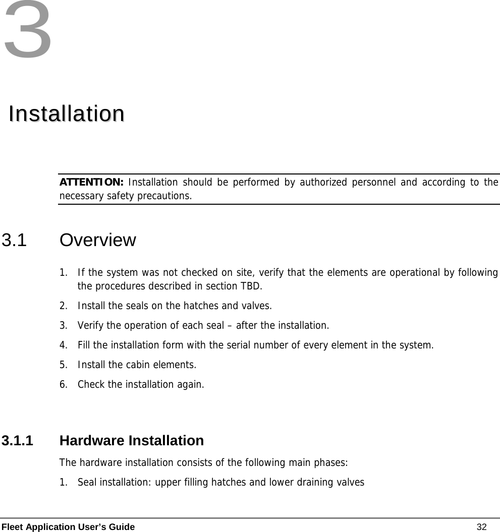  Fleet Application User’s Guide    32  3   IInnssttaallllaattiioonn   ATTENTION: Installation should be performed by authorized personnel and according to the necessary safety precautions. 3.1 Overview 1.  If the system was not checked on site, verify that the elements are operational by following the procedures described in section TBD.  2.  Install the seals on the hatches and valves. 3.  Verify the operation of each seal – after the installation. 4.  Fill the installation form with the serial number of every element in the system. 5.  Install the cabin elements. 6.  Check the installation again.  3.1.1 Hardware Installation The hardware installation consists of the following main phases: 1.  Seal installation: upper filling hatches and lower draining valves 