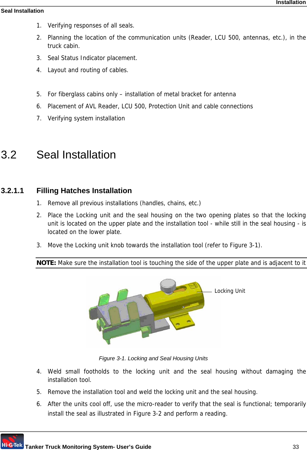 Installation Seal Installation  Tanker Truck Monitoring System- User’s Guide   33 1.  Verifying responses of all seals. 2.  Planning the location of the communication units (Reader, LCU 500, antennas, etc.), in the truck cabin.  3. Seal Status Indicator placement. 4.  Layout and routing of cables.  5.  For fiberglass cabins only – installation of metal bracket for antenna 6.  Placement of AVL Reader, LCU 500, Protection Unit and cable connections 7. Verifying system installation  3.2 Seal Installation  3.2.1.1 Filling Hatches Installation 1.  Remove all previous installations (handles, chains, etc.) 2.  Place the Locking unit and the seal housing on the two opening plates so that the locking unit is located on the upper plate and the installation tool - while still in the seal housing - is located on the lower plate.  3.  Move the Locking unit knob towards the installation tool (refer to Figure  3-1).  NOTE: Make sure the installation tool is touching the side of the upper plate and is adjacent to it  Figure  3-1. Locking and Seal Housing Units 4.  Weld small footholds to the locking unit and the seal housing without damaging the installation tool.  5.  Remove the installation tool and weld the locking unit and the seal housing. 6.  After the units cool off, use the micro-reader to verify that the seal is functional; temporarily install the seal as illustrated in Figure  3-2 and perform a reading.  Locking Unit 
