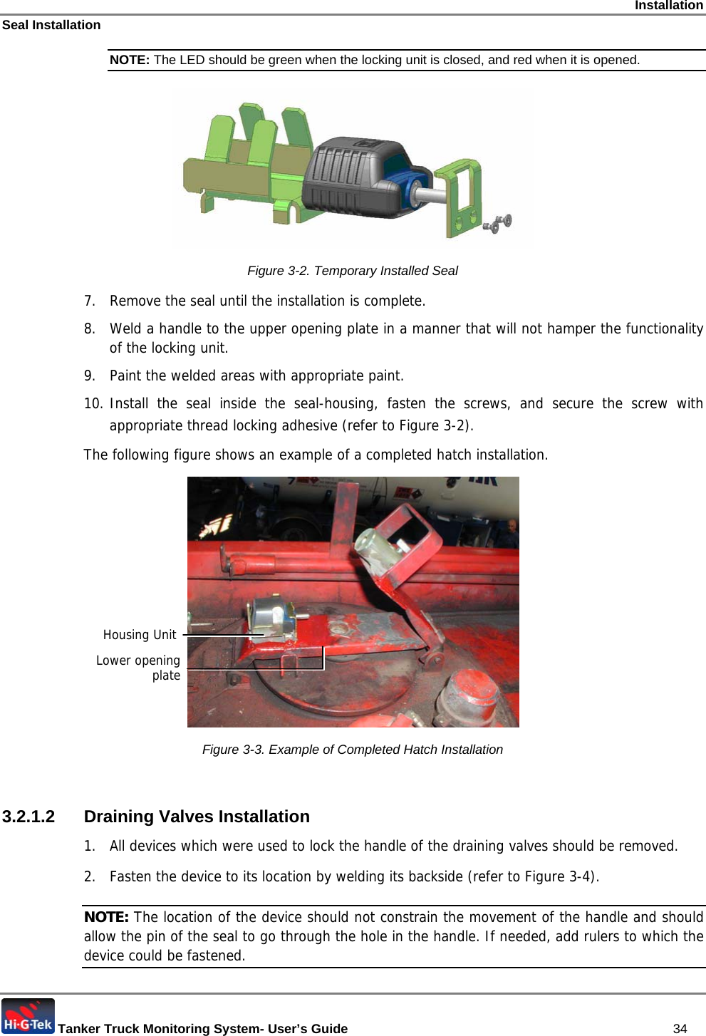 Installation Seal Installation  Tanker Truck Monitoring System- User’s Guide   34 NOTE: The LED should be green when the locking unit is closed, and red when it is opened.   Figure  3-2. Temporary Installed Seal 7.  Remove the seal until the installation is complete. 8.  Weld a handle to the upper opening plate in a manner that will not hamper the functionality of the locking unit.  9.  Paint the welded areas with appropriate paint. 10. Install the seal inside the seal-housing, fasten the screws, and secure the screw with appropriate thread locking adhesive (refer to Figure  3-2). The following figure shows an example of a completed hatch installation.  Figure  3-3. Example of Completed Hatch Installation  3.2.1.2 Draining Valves Installation 1.  All devices which were used to lock the handle of the draining valves should be removed.  2.  Fasten the device to its location by welding its backside (refer to Figure  3-4).  NOTE: The location of the device should not constrain the movement of the handle and should allow the pin of the seal to go through the hole in the handle. If needed, add rulers to which the device could be fastened. Housing Unit Lower opening plate 