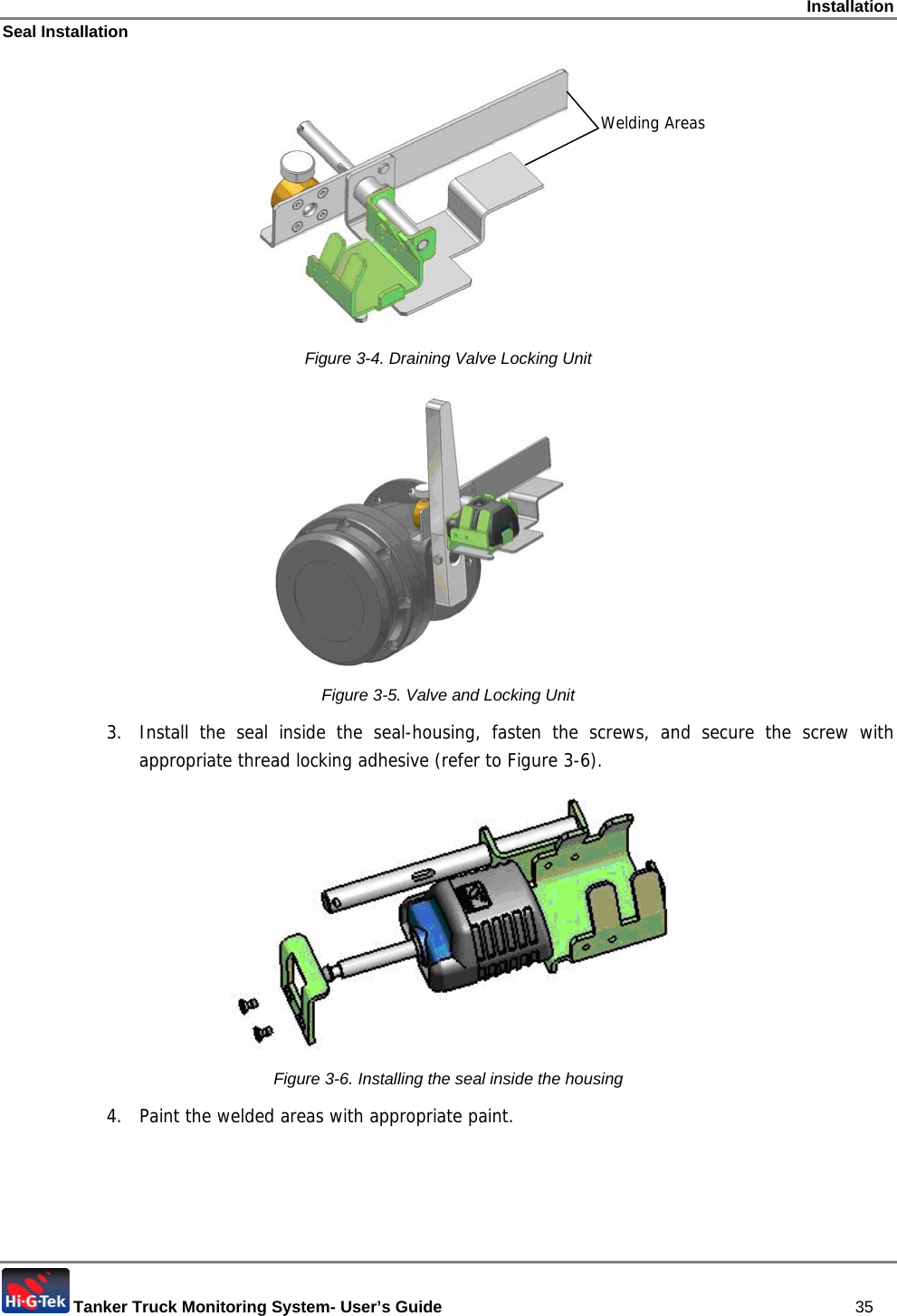 Installation Seal Installation  Tanker Truck Monitoring System- User’s Guide   35  Figure  3-4. Draining Valve Locking Unit  Figure  3-5. Valve and Locking Unit 3.  Install the seal inside the seal-housing, fasten the screws, and secure the screw with appropriate thread locking adhesive (refer to Figure  3-6).  Figure  3-6. Installing the seal inside the housing 4.  Paint the welded areas with appropriate paint.    Welding Areas 