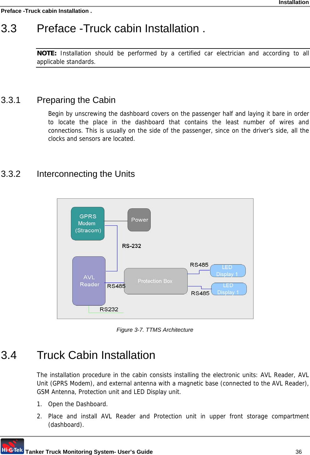 Installation Preface -Truck cabin Installation .  Tanker Truck Monitoring System- User’s Guide   36 3.3  Preface -Truck cabin Installation . NOTE:  Installation should be performed by a certified car electrician and according to all applicable standards.  3.3.1 Preparing the Cabin Begin by unscrewing the dashboard covers on the passenger half and laying it bare in order to locate the place in the dashboard that contains the least number of wires and connections. This is usually on the side of the passenger, since on the driver’s side, all the clocks and sensors are located.  3.3.2 Interconnecting the Units   Figure  3-7. TTMS Architecture 3.4  Truck Cabin Installation  The installation procedure in the cabin consists installing the electronic units: AVL Reader, AVL Unit (GPRS Modem), and external antenna with a magnetic base (connected to the AVL Reader), GSM Antenna, Protection unit and LED Display unit. 1.  Open the Dashboard. 2.  Place and install AVL Reader and Protection unit in upper front storage compartment (dashboard).  