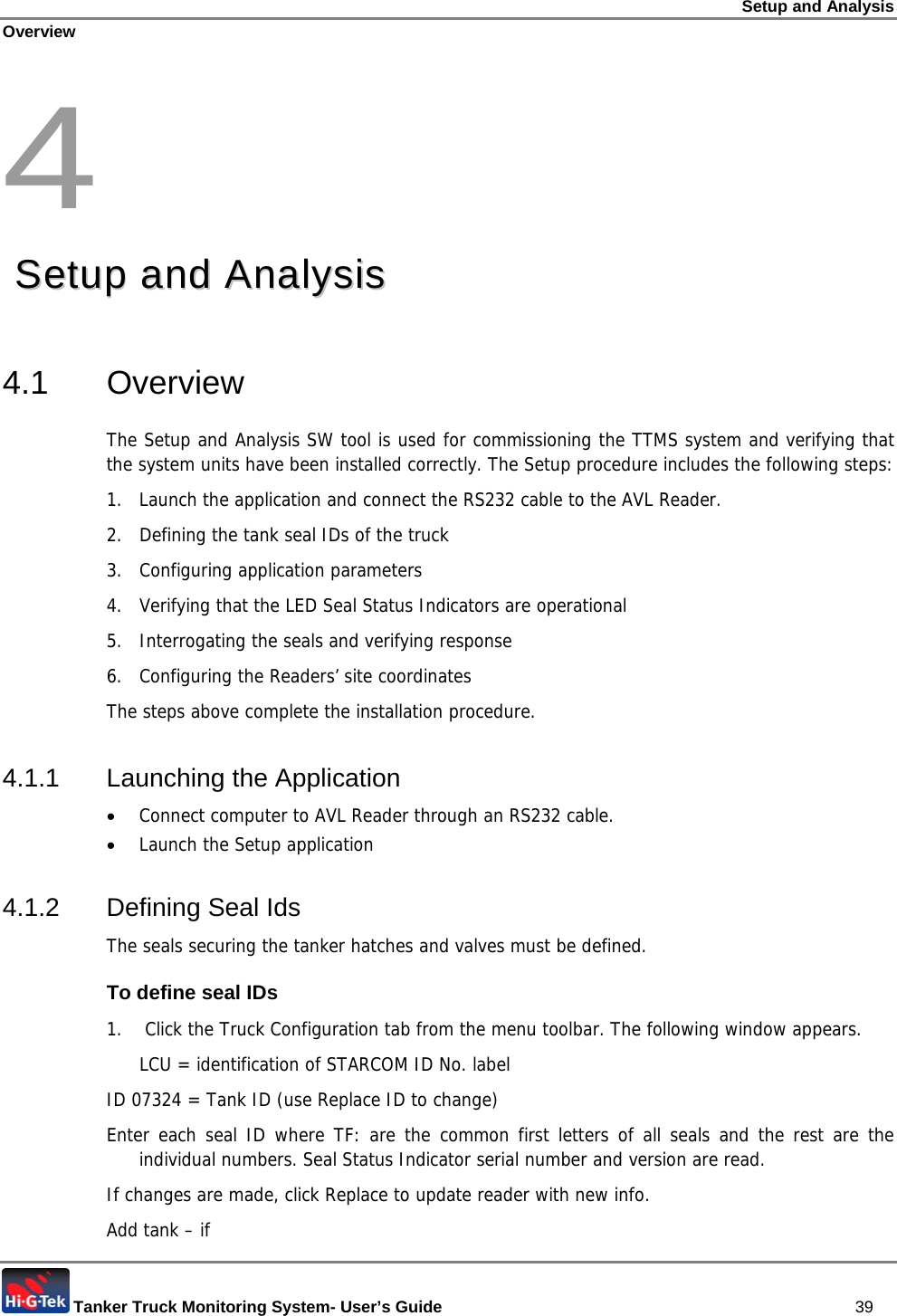 Setup and Analysis Overview  Tanker Truck Monitoring System- User’s Guide   39 4  SSeettuupp  aanndd  AAnnaallyyssiiss  4.1 Overview The Setup and Analysis SW tool is used for commissioning the TTMS system and verifying that the system units have been installed correctly. The Setup procedure includes the following steps: 1.  Launch the application and connect the RS232 cable to the AVL Reader. 2.  Defining the tank seal IDs of the truck 3.  Configuring application parameters 4.  Verifying that the LED Seal Status Indicators are operational 5.  Interrogating the seals and verifying response 6.  Configuring the Readers’ site coordinates The steps above complete the installation procedure. 4.1.1 Launching the Application • Connect computer to AVL Reader through an RS232 cable. • Launch the Setup application 4.1.2 Defining Seal Ids The seals securing the tanker hatches and valves must be defined. To define seal IDs 1.   Click the Truck Configuration tab from the menu toolbar. The following window appears.   LCU = identification of STARCOM ID No. label ID 07324 = Tank ID (use Replace ID to change) Enter each seal ID where TF: are the common first letters of all seals and the rest are the individual numbers. Seal Status Indicator serial number and version are read. If changes are made, click Replace to update reader with new info. Add tank – if  