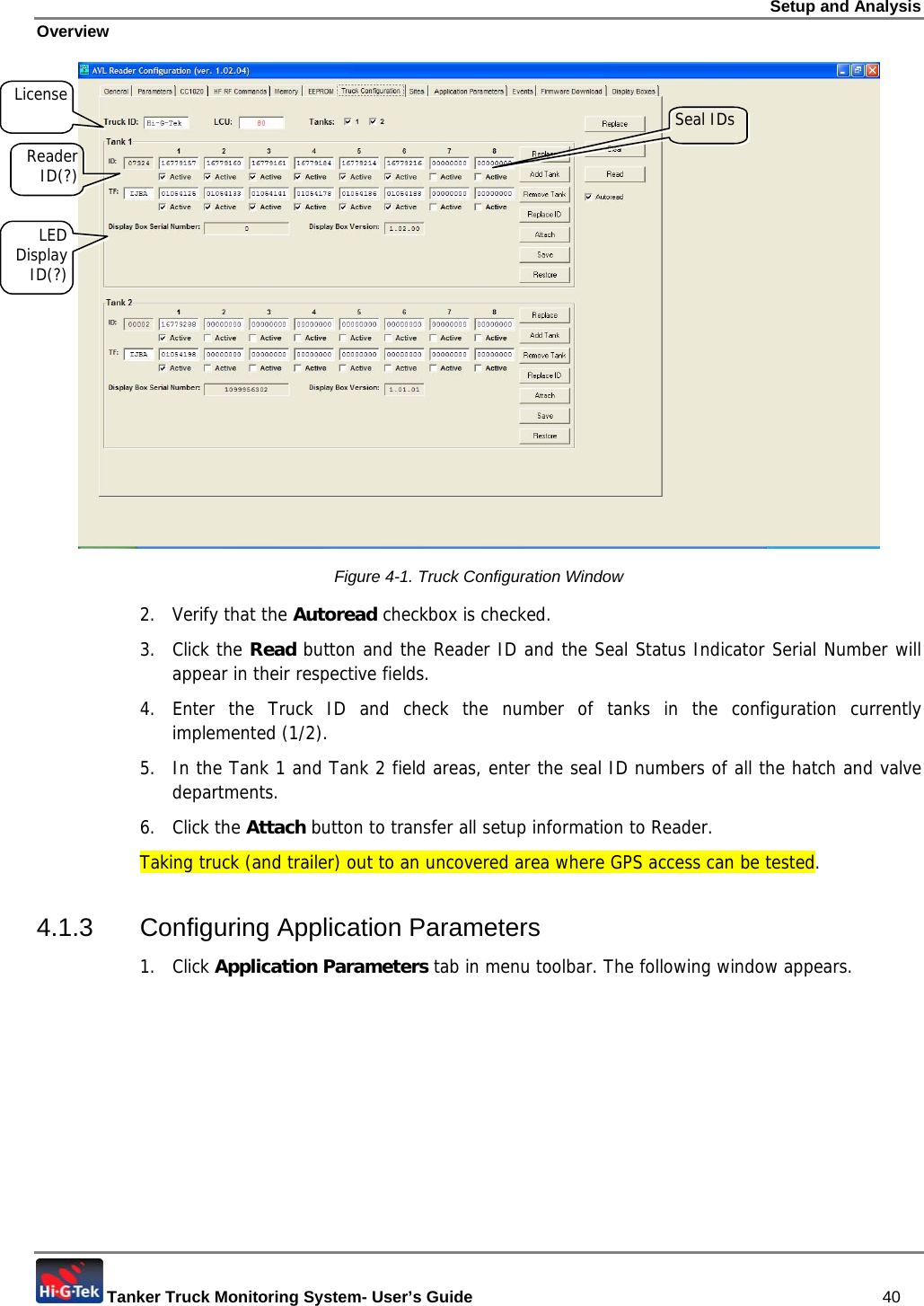Setup and Analysis Overview  Tanker Truck Monitoring System- User’s Guide   40  Figure  4-1. Truck Configuration Window 2. Verify that the Autoread checkbox is checked. 3. Click the Read button and the Reader ID and the Seal Status Indicator Serial Number will appear in their respective fields. 4. Enter the Truck ID and check the number of tanks in the configuration currently implemented (1/2). 5.  In the Tank 1 and Tank 2 field areas, enter the seal ID numbers of all the hatch and valve departments. 6. Click the Attach button to transfer all setup information to Reader. Taking truck (and trailer) out to an uncovered area where GPS access can be tested.  4.1.3 Configuring Application Parameters 1. Click Application Parameters tab in menu toolbar. The following window appears. Seal IDs Reader ID(?) License LED Display ID(?) 