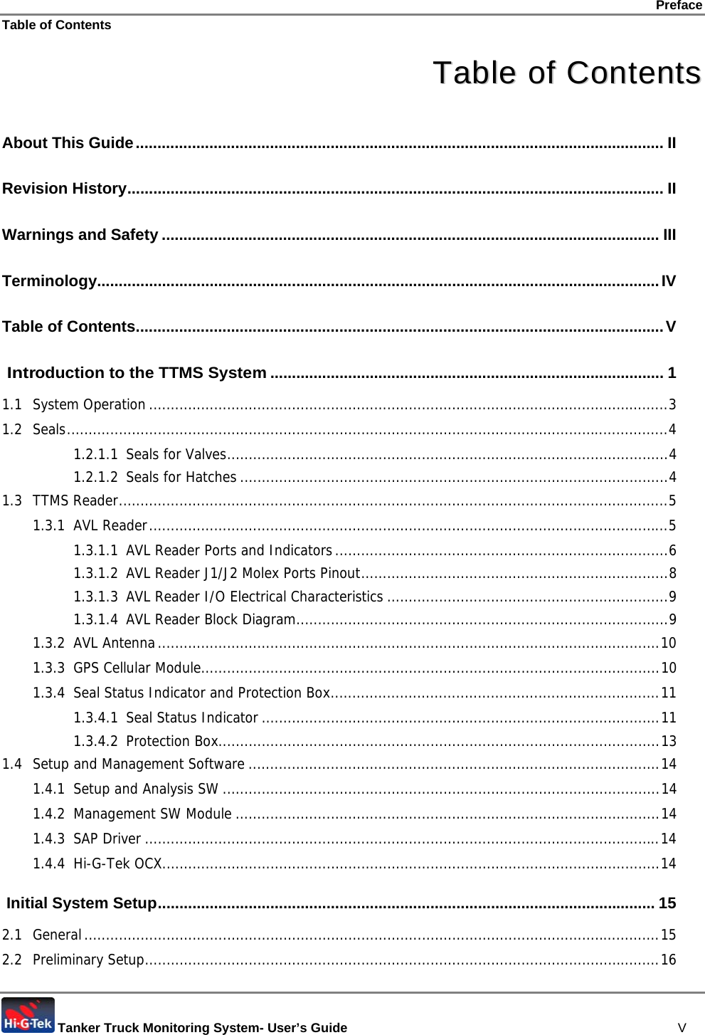 Preface Table of Contents  Tanker Truck Monitoring System- User’s Guide   V TTaabbllee  ooff  CCoonntteennttss  About This Guide.......................................................................................................................... II Revision History............................................................................................................................ II Warnings and Safety ................................................................................................................... III Terminology..................................................................................................................................IV Table of Contents..........................................................................................................................V  Introduction to the TTMS System........................................................................................... 1 1.1 System Operation ........................................................................................................................3 1.2 Seals...........................................................................................................................................4 1.2.1.1 Seals for Valves......................................................................................................4 1.2.1.2 Seals for Hatches ...................................................................................................4 1.3 TTMS Reader...............................................................................................................................5 1.3.1 AVL Reader........................................................................................................................5 1.3.1.1 AVL Reader Ports and Indicators.............................................................................6 1.3.1.2 AVL Reader J1/J2 Molex Ports Pinout.......................................................................8 1.3.1.3 AVL Reader I/O Electrical Characteristics .................................................................9 1.3.1.4 AVL Reader Block Diagram......................................................................................9 1.3.2 AVL Antenna....................................................................................................................10 1.3.3 GPS Cellular Module..........................................................................................................10 1.3.4 Seal Status Indicator and Protection Box............................................................................11 1.3.4.1 Seal Status Indicator ............................................................................................11 1.3.4.2 Protection Box......................................................................................................13 1.4 Setup and Management Software ...............................................................................................14 1.4.1 Setup and Analysis SW .....................................................................................................14 1.4.2 Management SW Module ..................................................................................................14 1.4.3 SAP Driver .......................................................................................................................14 1.4.4 Hi-G-Tek OCX...................................................................................................................14  Initial System Setup................................................................................................................... 15 2.1 General.....................................................................................................................................15 2.2 Preliminary Setup.......................................................................................................................16 