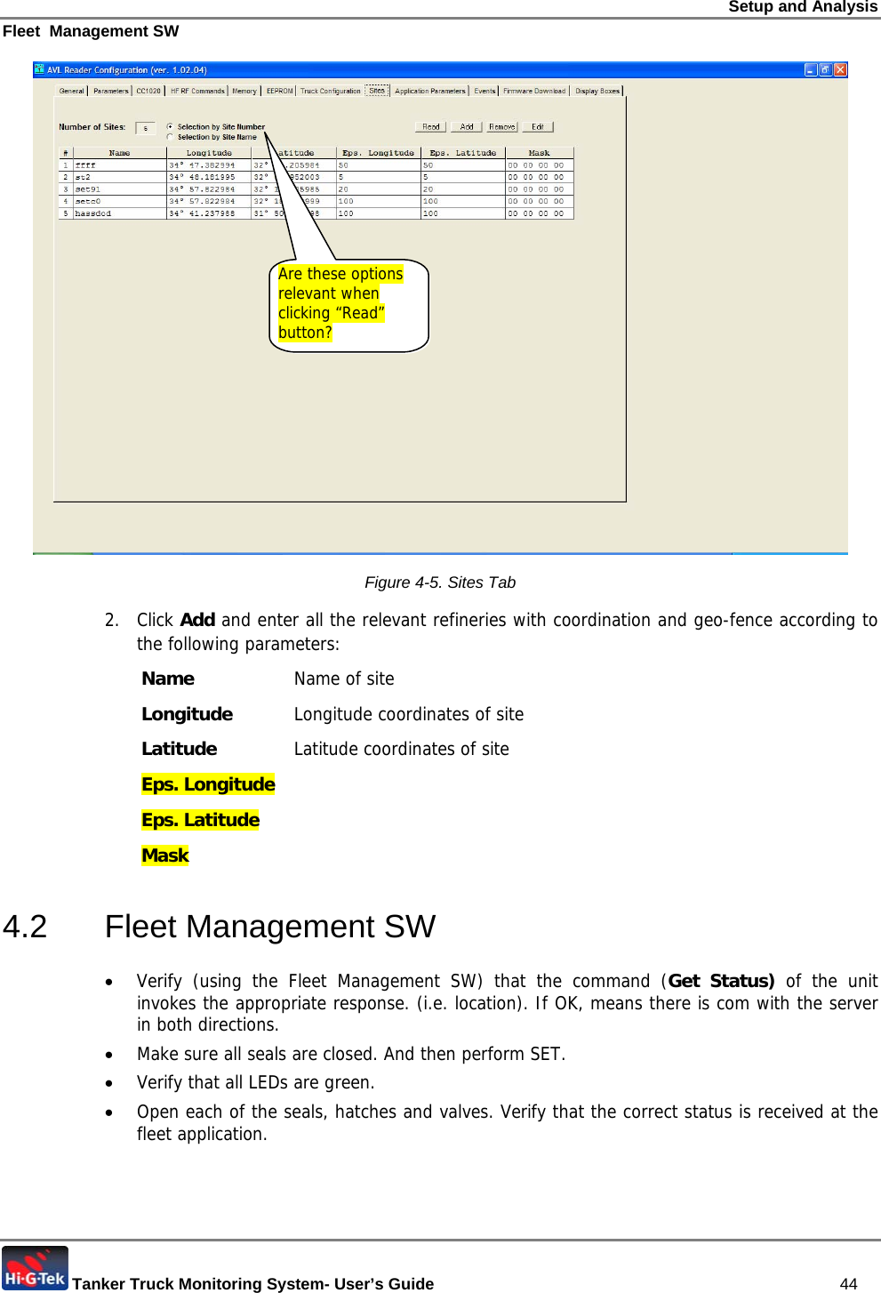 Setup and Analysis Fleet  Management SW  Tanker Truck Monitoring System- User’s Guide   44  Figure  4-5. Sites Tab 2. Click Add and enter all the relevant refineries with coordination and geo-fence according to the following parameters: Name   Name of site Longitude   Longitude coordinates of siteLatitude   Latitude coordinates of site Eps. Longitude   Eps. Latitude   Mask   4.2 Fleet Management SW • Verify (using the Fleet Management SW) that the command (Get Status) of the unit invokes the appropriate response. (i.e. location). If OK, means there is com with the server in both directions. • Make sure all seals are closed. And then perform SET.  • Verify that all LEDs are green. • Open each of the seals, hatches and valves. Verify that the correct status is received at the fleet application. Are these options relevant when clicking “Read” button? 