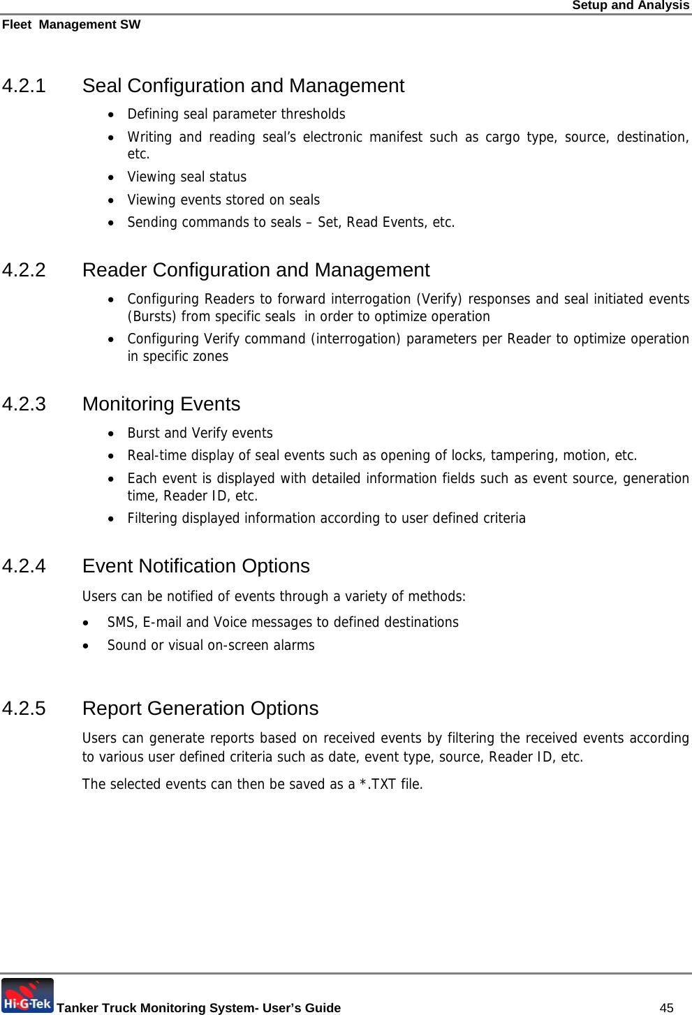 Setup and Analysis Fleet  Management SW  Tanker Truck Monitoring System- User’s Guide   45 4.2.1  Seal Configuration and Management • Defining seal parameter thresholds • Writing and reading seal’s electronic manifest such as cargo type, source, destination, etc. • Viewing seal status • Viewing events stored on seals • Sending commands to seals – Set, Read Events, etc.  4.2.2 Reader Configuration and Management • Configuring Readers to forward interrogation (Verify) responses and seal initiated events (Bursts) from specific seals  in order to optimize operation • Configuring Verify command (interrogation) parameters per Reader to optimize operation in specific zones 4.2.3 Monitoring Events • Burst and Verify events • Real-time display of seal events such as opening of locks, tampering, motion, etc.  • Each event is displayed with detailed information fields such as event source, generation time, Reader ID, etc.  • Filtering displayed information according to user defined criteria 4.2.4  Event Notification Options  Users can be notified of events through a variety of methods:  • SMS, E-mail and Voice messages to defined destinations • Sound or visual on-screen alarms  4.2.5  Report Generation Options Users can generate reports based on received events by filtering the received events according to various user defined criteria such as date, event type, source, Reader ID, etc. The selected events can then be saved as a *.TXT file. 