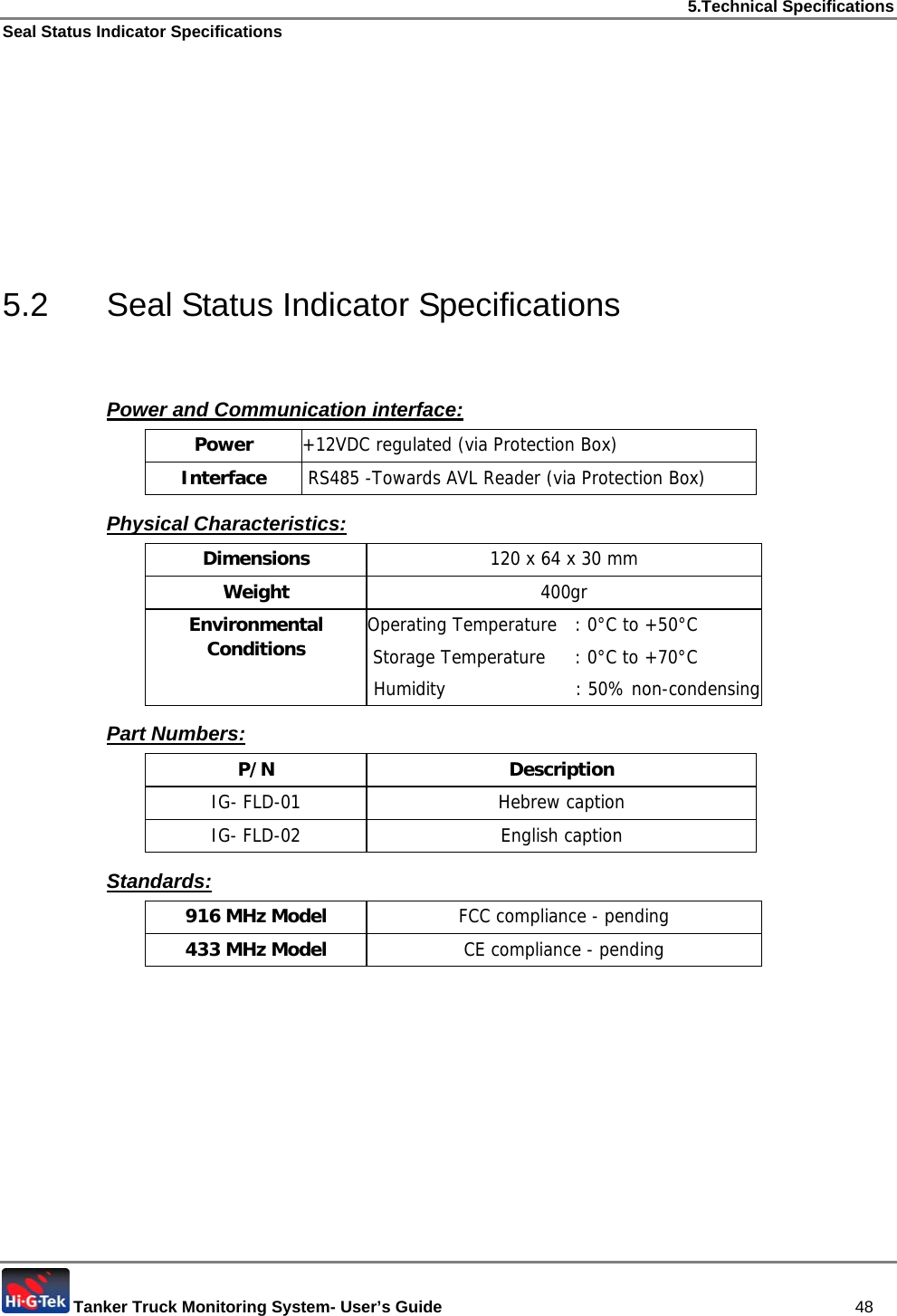 5.Technical Specifications Seal Status Indicator Specifications  Tanker Truck Monitoring System- User’s Guide   48       5.2  Seal Status Indicator Specifications  Power and Communication interface: Power  +12VDC regulated (via Protection Box)  Interface   RS485 -Towards AVL Reader (via Protection Box) Physical Characteristics: Dimensions  120 x 64 x 30 mm Weight  400gr Environmental Conditions  Operating Temperature  : 0°C to +50°C  Storage Temperature  : 0°C to +70°C  Humidity    : 50% non-condensing Part Numbers:  P/N Description IG- FLD-01  Hebrew caption IG- FLD-02  English caption Standards: 916 MHz Model  FCC compliance - pending 433 MHz Model  CE compliance - pending   