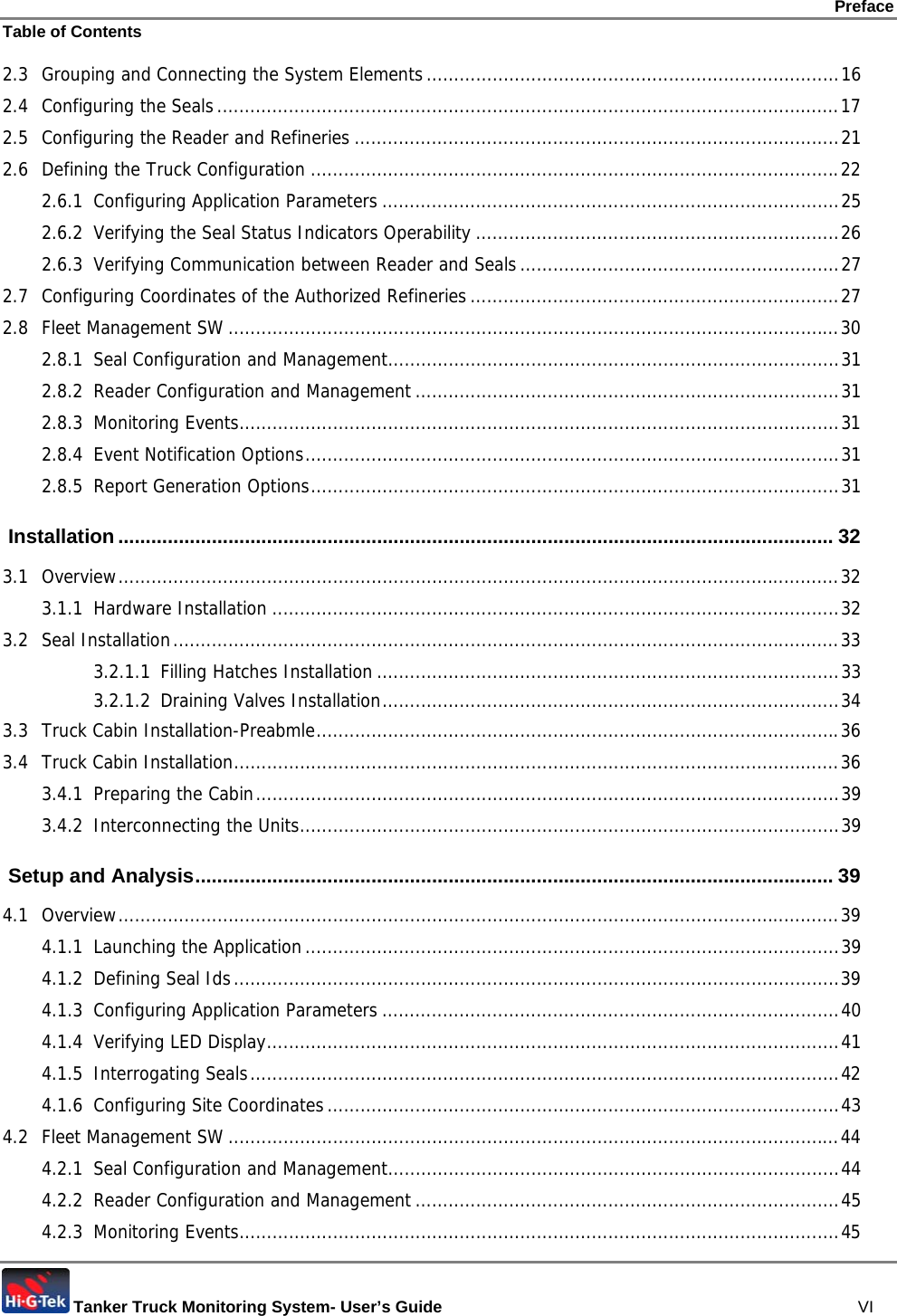 Preface Table of Contents  Tanker Truck Monitoring System- User’s Guide   VI 2.3 Grouping and Connecting the System Elements...........................................................................16 2.4 Configuring the Seals.................................................................................................................17 2.5 Configuring the Reader and Refineries ........................................................................................21 2.6 Defining the Truck Configuration ................................................................................................22 2.6.1 Configuring Application Parameters ...................................................................................25 2.6.2 Verifying the Seal Status Indicators Operability ..................................................................26 2.6.3 Verifying Communication between Reader and Seals..........................................................27 2.7 Configuring Coordinates of the Authorized Refineries...................................................................27 2.8 Fleet Management SW ...............................................................................................................30 2.8.1 Seal Configuration and Management..................................................................................31 2.8.2 Reader Configuration and Management .............................................................................31 2.8.3 Monitoring Events.............................................................................................................31 2.8.4 Event Notification Options.................................................................................................31 2.8.5 Report Generation Options................................................................................................31  Installation .................................................................................................................................. 32 3.1 Overview...................................................................................................................................32 3.1.1 Hardware Installation .......................................................................................................32 3.2 Seal Installation.........................................................................................................................33 3.2.1.1 Filling Hatches Installation ....................................................................................33 3.2.1.2 Draining Valves Installation...................................................................................34 3.3 Truck Cabin Installation-Preabmle...............................................................................................36 3.4 Truck Cabin Installation..............................................................................................................36 3.4.1 Preparing the Cabin..........................................................................................................39 3.4.2 Interconnecting the Units..................................................................................................39  Setup and Analysis.................................................................................................................... 39 4.1 Overview...................................................................................................................................39 4.1.1 Launching the Application.................................................................................................39 4.1.2 Defining Seal Ids..............................................................................................................39 4.1.3 Configuring Application Parameters ...................................................................................40 4.1.4 Verifying LED Display........................................................................................................41 4.1.5 Interrogating Seals...........................................................................................................42 4.1.6 Configuring Site Coordinates.............................................................................................43 4.2 Fleet Management SW ...............................................................................................................44 4.2.1 Seal Configuration and Management..................................................................................44 4.2.2 Reader Configuration and Management .............................................................................45 4.2.3 Monitoring Events.............................................................................................................45 