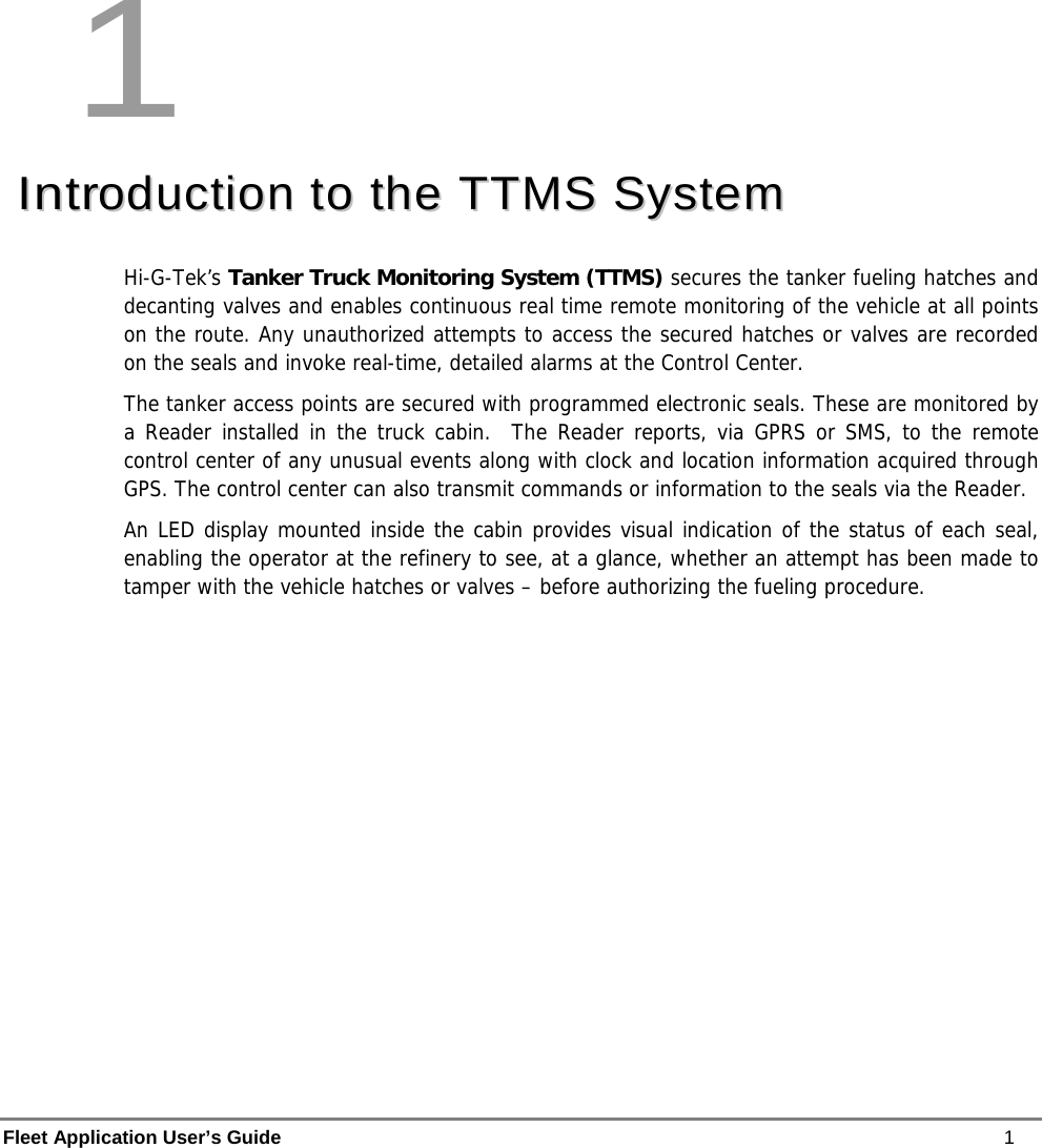  Fleet Application User’s Guide    1 1 IInnttrroodduuccttiioonn  ttoo  tthhee  TTTTMMSS  SSyysstteemm  Hi-G-Tek’s Tanker Truck Monitoring System (TTMS) secures the tanker fueling hatches and decanting valves and enables continuous real time remote monitoring of the vehicle at all points on the route. Any unauthorized attempts to access the secured hatches or valves are recorded on the seals and invoke real-time, detailed alarms at the Control Center.   The tanker access points are secured with programmed electronic seals. These are monitored by a Reader installed in the truck cabin.  The Reader reports, via GPRS or SMS, to the remote control center of any unusual events along with clock and location information acquired through GPS. The control center can also transmit commands or information to the seals via the Reader. An LED display mounted inside the cabin provides visual indication of the status of each seal, enabling the operator at the refinery to see, at a glance, whether an attempt has been made to tamper with the vehicle hatches or valves – before authorizing the fueling procedure. 