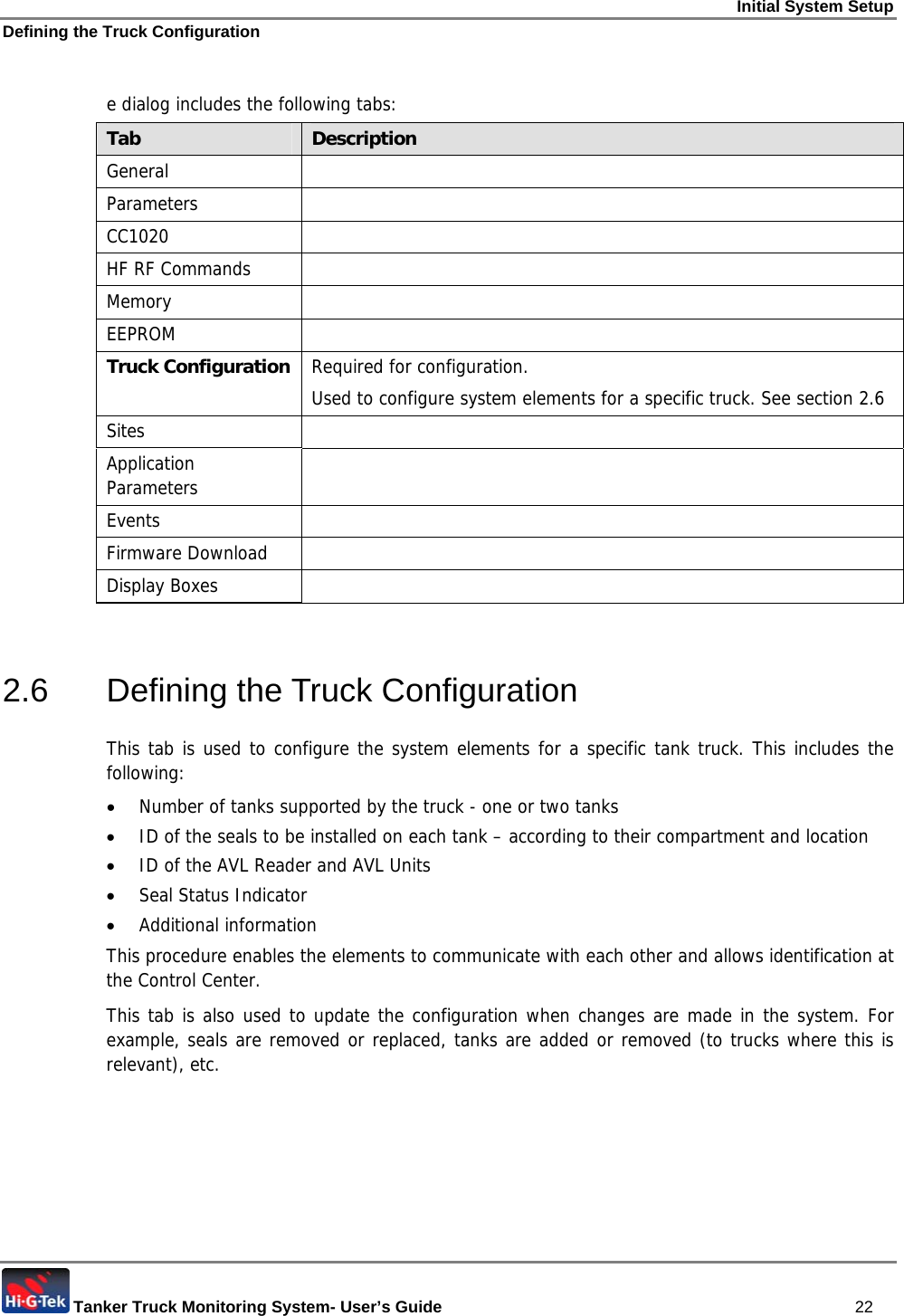 Initial System Setup Defining the Truck Configuration  Tanker Truck Monitoring System- User’s Guide   22  e dialog includes the following tabs: Tab  Description General  Parameters  CC1020  HF RF Commands   Memory    EEPROM  Truck Configuration  Required for configuration.  Used to configure system elements for a specific truck. See section  2.6 Sites  Application Parameters   Events  Firmware Download   Display Boxes    2.6  Defining the Truck Configuration  This tab is used to configure the system elements for a specific tank truck. This includes the following: • Number of tanks supported by the truck - one or two tanks • ID of the seals to be installed on each tank – according to their compartment and location • ID of the AVL Reader and AVL Units • Seal Status Indicator • Additional information This procedure enables the elements to communicate with each other and allows identification at the Control Center. This tab is also used to update the configuration when changes are made in the system. For example, seals are removed or replaced, tanks are added or removed (to trucks where this is relevant), etc. 