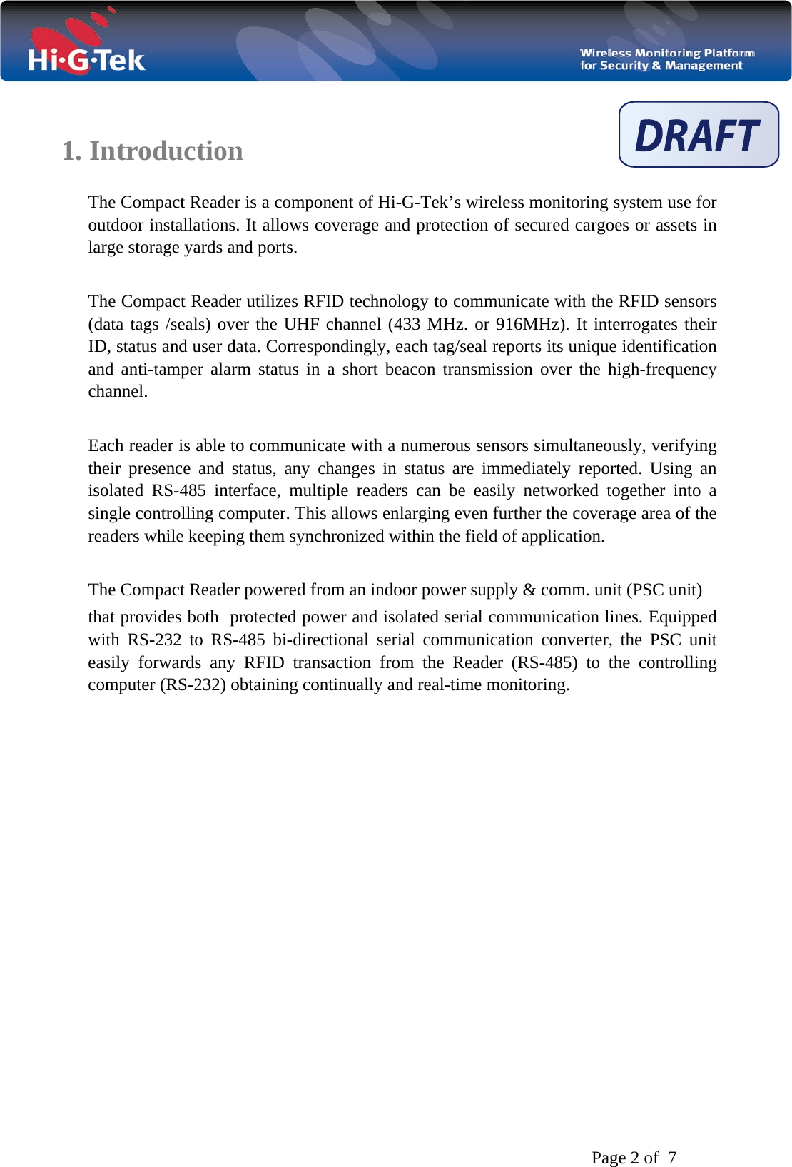   Page 2 of  7     1. Introduction  The Compact Reader is a component of Hi-G-Tek’s wireless monitoring system use for outdoor installations. It allows coverage and protection of secured cargoes or assets in large storage yards and ports.  The Compact Reader utilizes RFID technology to communicate with the RFID sensors (data tags /seals) over the UHF channel (433 MHz. or 916MHz). It interrogates their ID, status and user data. Correspondingly, each tag/seal reports its unique identification and anti-tamper alarm status in a short beacon transmission over the high-frequency channel.   Each reader is able to communicate with a numerous sensors simultaneously, verifying their presence and status, any changes in status are immediately reported. Using an isolated RS-485 interface, multiple readers can be easily networked together into a single controlling computer. This allows enlarging even further the coverage area of the readers while keeping them synchronized within the field of application.  The Compact Reader powered from an indoor power supply &amp; comm. unit (PSC unit)  that provides both  protected power and isolated serial communication lines. Equipped with RS-232 to RS-485 bi-directional serial communication converter, the PSC unit easily forwards any RFID transaction from the Reader (RS-485) to the controlling computer (RS-232) obtaining continually and real-time monitoring.              