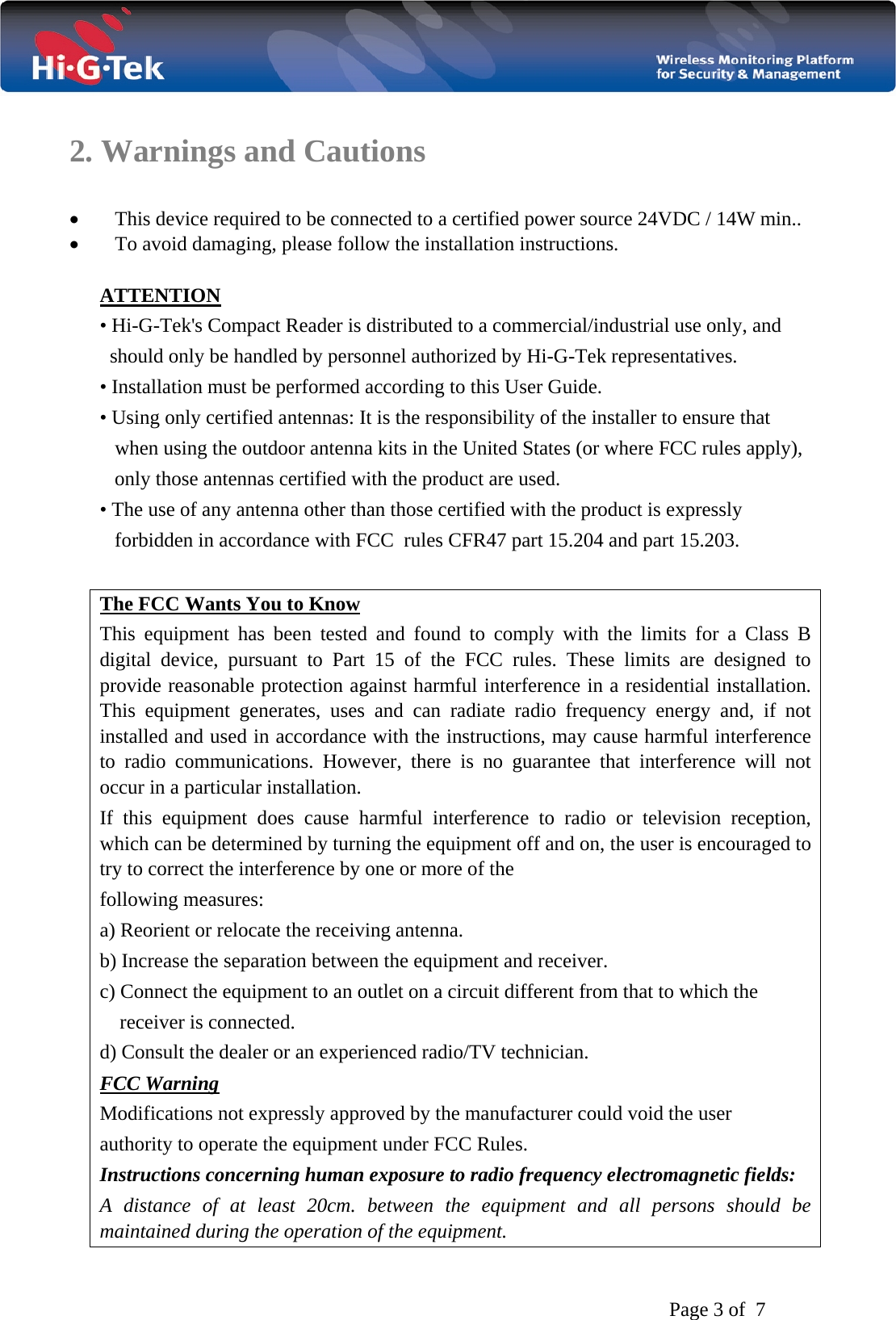   Page 3 of  7  2. Warnings and Cautions  • This device required to be connected to a certified power source 24VDC / 14W min..  • To avoid damaging, please follow the installation instructions.  ATTENTION • Hi-G-Tek&apos;s Compact Reader is distributed to a commercial/industrial use only, and      should only be handled by personnel authorized by Hi-G-Tek representatives. • Installation must be performed according to this User Guide. • Using only certified antennas: It is the responsibility of the installer to ensure that         when using the outdoor antenna kits in the United States (or where FCC rules apply),       only those antennas certified with the product are used. • The use of any antenna other than those certified with the product is expressly       forbidden in accordance with FCC  rules CFR47 part 15.204 and part 15.203.  The FCC Wants You to Know This equipment has been tested and found to comply with the limits for a Class B digital device, pursuant to Part 15 of the FCC rules. These limits are designed to provide reasonable protection against harmful interference in a residential installation. This equipment generates, uses and can radiate radio frequency energy and, if not installed and used in accordance with the instructions, may cause harmful interference to radio communications. However, there is no guarantee that interference will not occur in a particular installation.  If this equipment does cause harmful interference to radio or television reception, which can be determined by turning the equipment off and on, the user is encouraged to try to correct the interference by one or more of the following measures: a) Reorient or relocate the receiving antenna. b) Increase the separation between the equipment and receiver. c) Connect the equipment to an outlet on a circuit different from that to which the     receiver is connected. d) Consult the dealer or an experienced radio/TV technician. FCC Warning Modifications not expressly approved by the manufacturer could void the user authority to operate the equipment under FCC Rules. Instructions concerning human exposure to radio frequency electromagnetic fields: A distance of at least 20cm. between the equipment and all persons should be maintained during the operation of the equipment. 