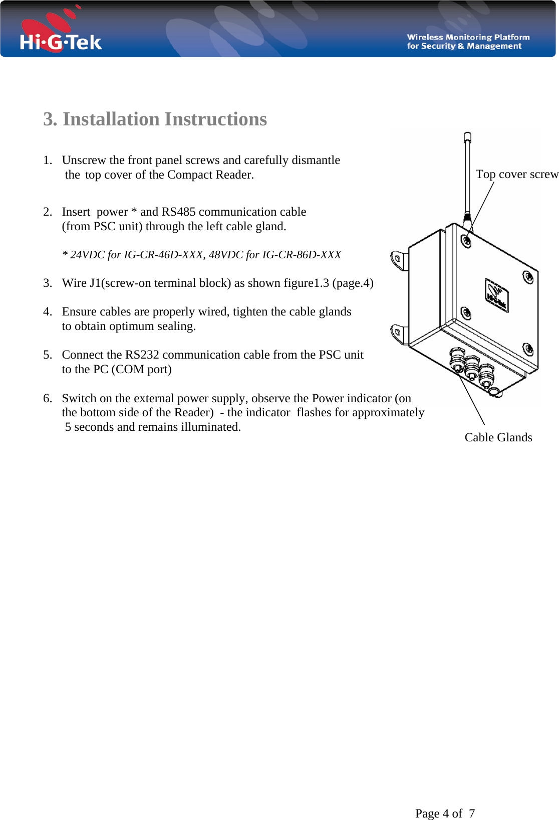   Page 4 of  7   3. Installation Instructions  1. Unscrew the front panel screws and carefully dismantle        the top cover of the Compact Reader.  2. Insert  power * and RS485 communication cable        (from PSC unit) through the left cable gland.  * 24VDC for IG-CR-46D-XXX, 48VDC for IG-CR-86D-XXX  3. Wire J1(screw-on terminal block) as shown figure1.3 (page.4)  4. Ensure cables are properly wired, tighten the cable glands to obtain optimum sealing.  5. Connect the RS232 communication cable from the PSC unit       to the PC (COM port)  6. Switch on the external power supply, observe the Power indicator (on       the bottom side of the Reader)  - the indicator  flashes for approximately        5 seconds and remains illuminated.                                    Top cover screw     Cable Glands  