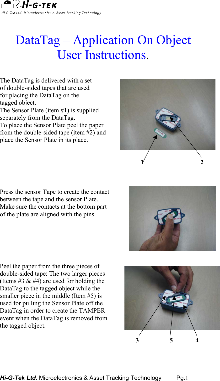  Hi-G-Tek Ltd. Microelectronics &amp; Asset Tracking Technology         Pg.1   DataTag – Application On Object User Instructions.  The DataTag is delivered with a set of double-sided tapes that are used for placing the DataTag on the  tagged object.  The Sensor Plate (item #1) is supplied  separately from the DataTag. To place the Sensor Plate peel the paper from the double-sided tape (item #2) and place the Sensor Plate in its place.                                                                                          1                                   2     Press the sensor Tape to create the contact between the tape and the sensor Plate. Make sure the contacts at the bottom part  of the plate are aligned with the pins.       Peel the paper from the three pieces of double-sided tape: The two larger pieces (Items #3 &amp; #4) are used for holding the  DataTag to the tagged object while the  smaller piece in the middle (Item #5) isused for pulling the Sensor Plate off the DataTag in order to create the TAMPER event when the DataTag is removed from the tagged object.                                                                                      3                   5              4    