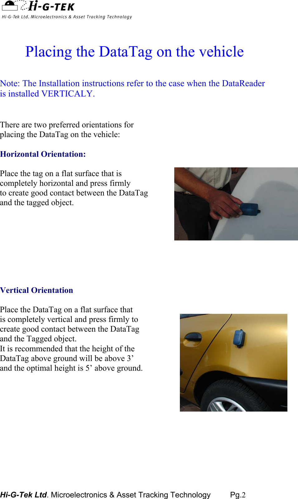  Hi-G-Tek Ltd. Microelectronics &amp; Asset Tracking Technology         Pg.2    Placing the DataTag on the vehicle  Note: The Installation instructions refer to the case when the DataReader is installed VERTICALY.   There are two preferred orientations for placing the DataTag on the vehicle:  Horizontal Orientation:   Place the tag on a flat surface that is  completely horizontal and press firmly  to create good contact between the DataTag  and the tagged object.         Vertical Orientation  Place the DataTag on a flat surface that is completely vertical and press firmly to create good contact between the DataTag and the Tagged object. It is recommended that the height of the DataTag above ground will be above 3’ and the optimal height is 5’ above ground.        
