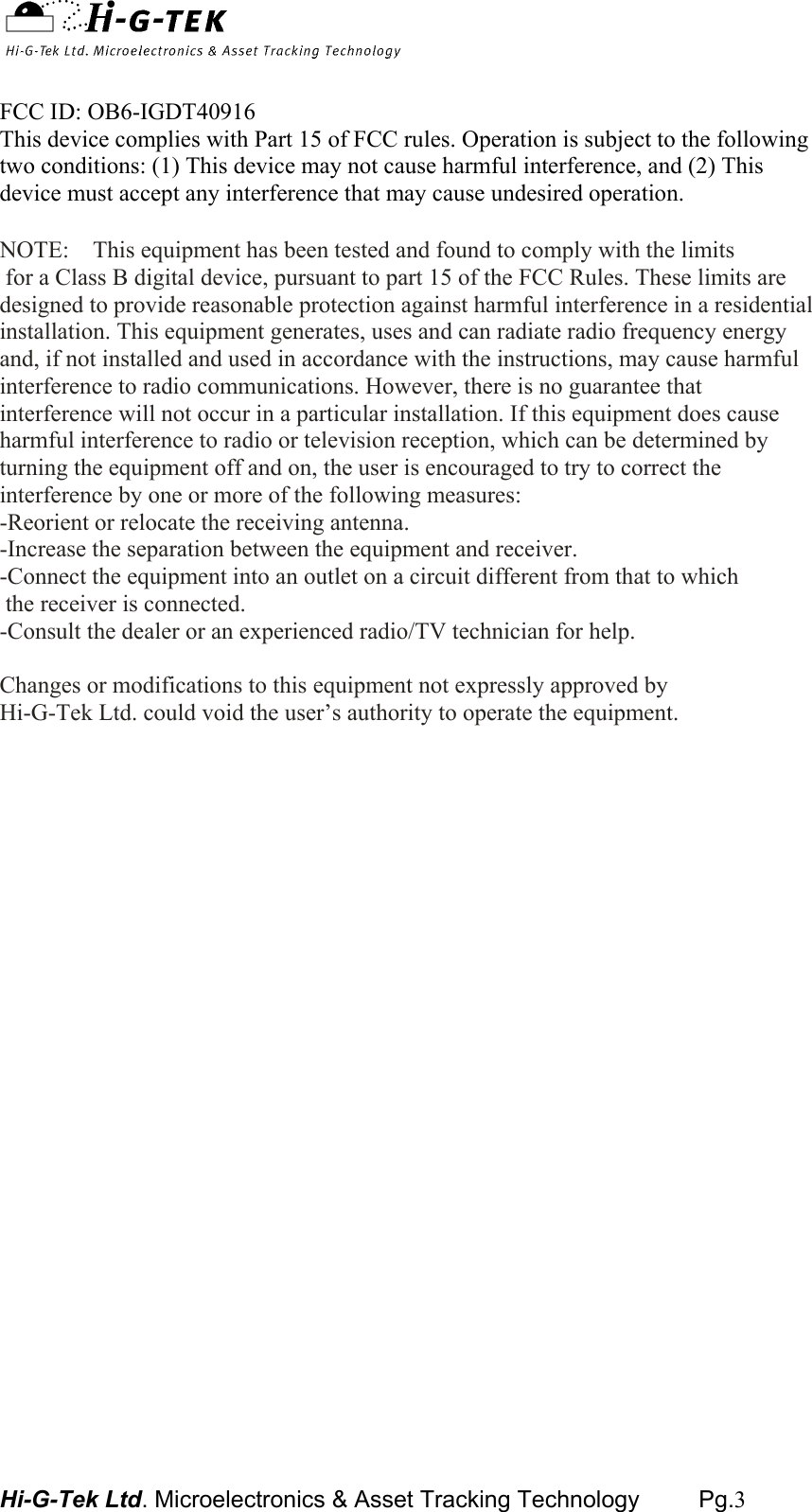  Hi-G-Tek Ltd. Microelectronics &amp; Asset Tracking Technology         Pg.3   FCC ID: OB6-IGDT40916 This device complies with Part 15 of FCC rules. Operation is subject to the following two conditions: (1) This device may not cause harmful interference, and (2) This device must accept any interference that may cause undesired operation.   NOTE:    This equipment has been tested and found to comply with the limits  for a Class B digital device, pursuant to part 15 of the FCC Rules. These limits are designed to provide reasonable protection against harmful interference in a residential installation. This equipment generates, uses and can radiate radio frequency energy and, if not installed and used in accordance with the instructions, may cause harmful interference to radio communications. However, there is no guarantee that interference will not occur in a particular installation. If this equipment does cause harmful interference to radio or television reception, which can be determined by turning the equipment off and on, the user is encouraged to try to correct the interference by one or more of the following measures: -Reorient or relocate the receiving antenna. -Increase the separation between the equipment and receiver. -Connect the equipment into an outlet on a circuit different from that to which  the receiver is connected. -Consult the dealer or an experienced radio/TV technician for help.  Changes or modifications to this equipment not expressly approved by  Hi-G-Tek Ltd. could void the user’s authority to operate the equipment.    