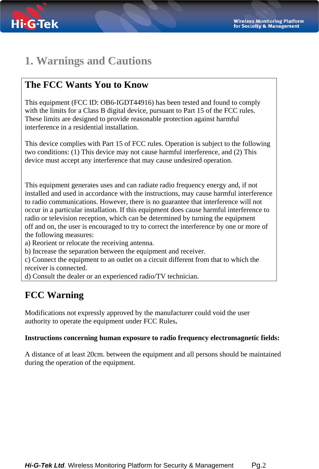  Hi-G-Tek Ltd. Wireless Monitoring Platform for Security &amp; Management         Pg.2    1. Warnings and Cautions  The FCC Wants You to Know  This equipment (FCC ID: OB6-IGDT44916) has been tested and found to comply with the limits for a Class B digital device, pursuant to Part 15 of the FCC rules. These limits are designed to provide reasonable protection against harmful interference in a residential installation.   This device complies with Part 15 of FCC rules. Operation is subject to the following two conditions: (1) This device may not cause harmful interference, and (2) This device must accept any interference that may cause undesired operation.    This equipment generates uses and can radiate radio frequency energy and, if not installed and used in accordance with the instructions, may cause harmful interference to radio communications. However, there is no guarantee that interference will not occur in a particular installation. If this equipment does cause harmful interference to radio or television reception, which can be determined by turning the equipment off and on, the user is encouraged to try to correct the interference by one or more of the following measures: a) Reorient or relocate the receiving antenna. b) Increase the separation between the equipment and receiver. c) Connect the equipment to an outlet on a circuit different from that to which the receiver is connected. d) Consult the dealer or an experienced radio/TV technician.  FCC Warning  Modifications not expressly approved by the manufacturer could void the user authority to operate the equipment under FCC Rules.  Instructions concerning human exposure to radio frequency electromagnetic fields:   A distance of at least 20cm. between the equipment and all persons should be maintained during the operation of the equipment.        