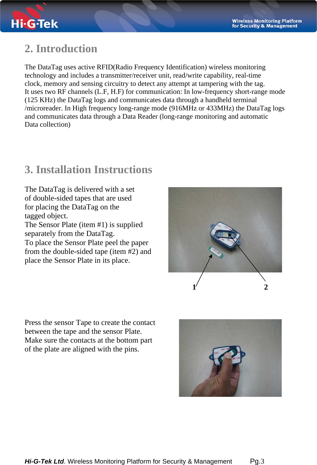  Hi-G-Tek Ltd. Wireless Monitoring Platform for Security &amp; Management         Pg.3  2. Introduction  The DataTag uses active RFID(Radio Frequency Identification) wireless monitoring technology and includes a transmitter/receiver unit, read/write capability, real-time   clock, memory and sensing circuitry to detect any attempt at tampering with the tag. It uses two RF channels (L.F, H.F) for communication: In low-frequency short-range mode (125 KHz) the DataTag logs and communicates data through a handheld terminal /microreader. In High frequency long-range mode (916MHz or 433MHz) the DataTag logs and communicates data through a Data Reader (long-range monitoring and automatic Data collection)     3. Installation Instructions  The DataTag is delivered with a set of double-sided tapes that are used for placing the DataTag on the  tagged object.  The Sensor Plate (item #1) is supplied  separately from the DataTag. To place the Sensor Plate peel the paper from the double-sided tape (item #2) and place the Sensor Plate in its place.   1 2     Press the sensor Tape to create the contact between the tape and the sensor Plate. Make sure the contacts at the bottom part  of the plate are aligned with the pins.           