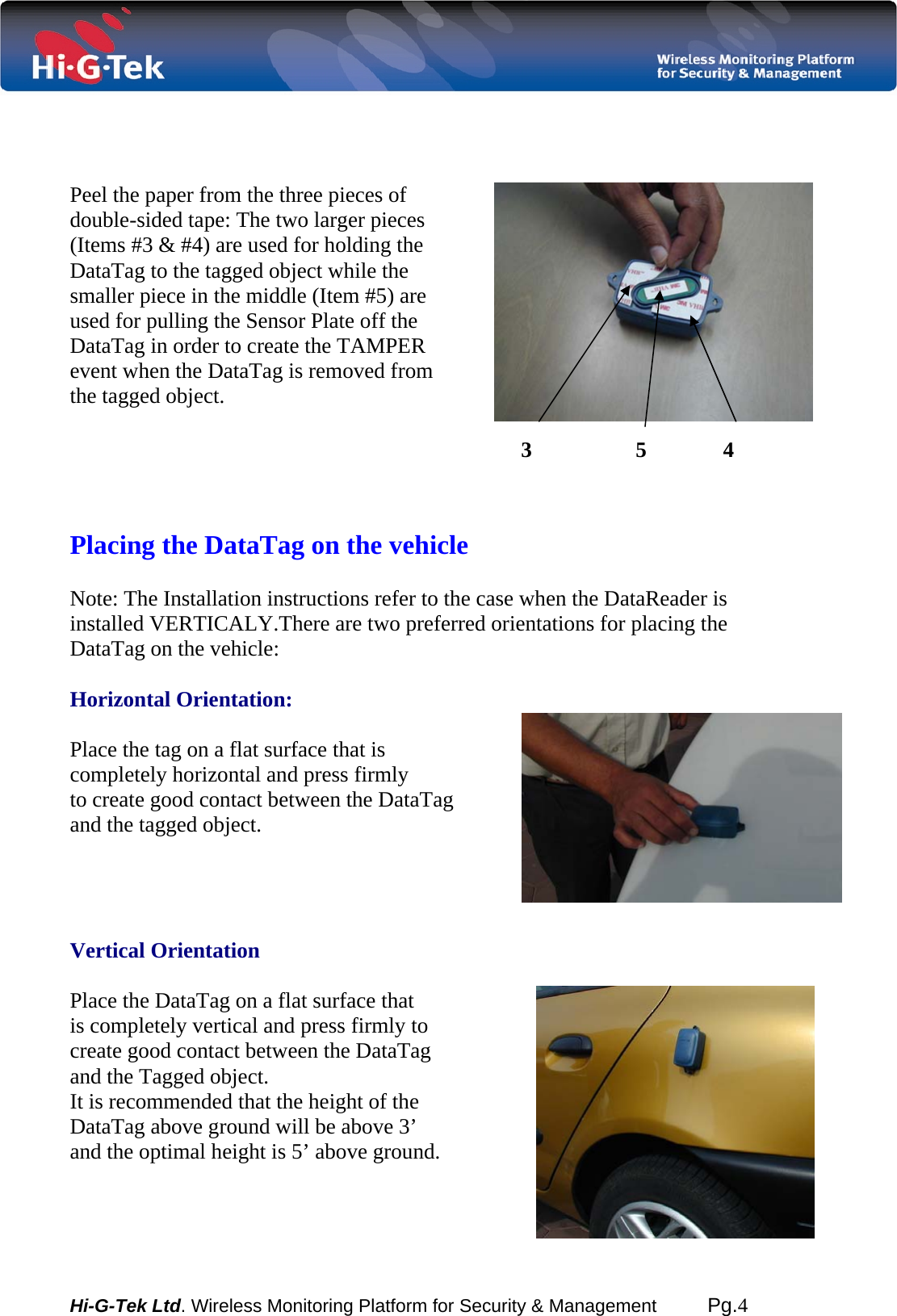  Hi-G-Tek Ltd. Wireless Monitoring Platform for Security &amp; Management         Pg.4      Peel the paper from the three pieces of double-sided tape: The two larger pieces (Items #3 &amp; #4) are used for holding the  DataTag to the tagged object while the  smaller piece in the middle (Item #5) are used for pulling the Sensor Plate off the DataTag in order to create the TAMPER event when the DataTag is removed from the tagged object.                                                                                         Placing the DataTag on the vehicle  Note: The Installation instructions refer to the case when the DataReader is installed VERTICALY.There are two preferred orientations for placing the DataTag on the vehicle:  Horizontal Orientation:   Place the tag on a flat surface that is  completely horizontal and press firmly  to create good contact between the DataTag  and the tagged object.     Vertical Orientation  Place the DataTag on a flat surface that is completely vertical and press firmly to create good contact between the DataTag and the Tagged object. It is recommended that the height of the DataTag above ground will be above 3’ and the optimal height is 5’ above ground.    3                   5              4  