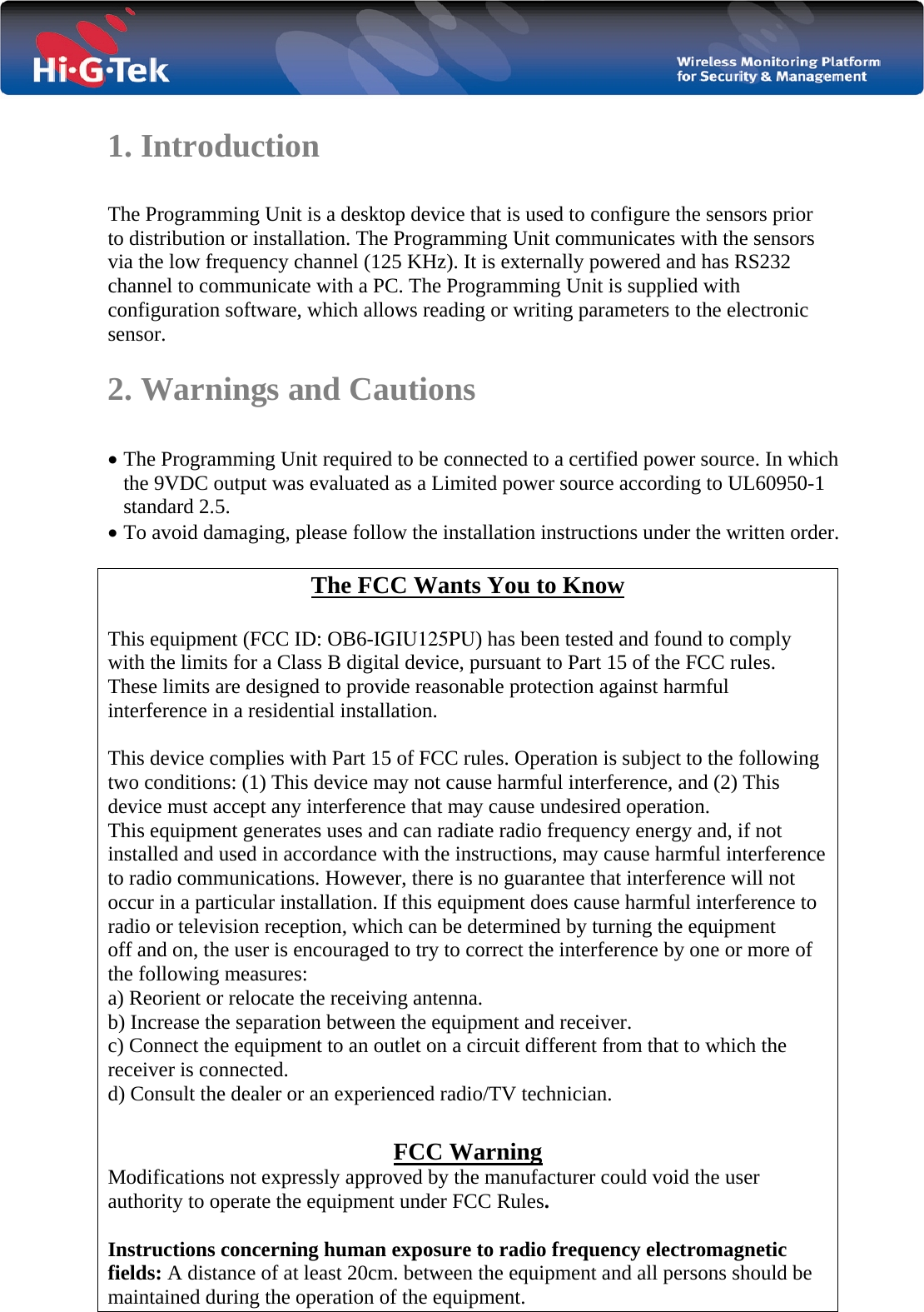   1. Introduction  The Programming Unit is a desktop device that is used to configure the sensors prior to distribution or installation. The Programming Unit communicates with the sensors via the low frequency channel (125 KHz). It is externally powered and has RS232 channel to communicate with a PC. The Programming Unit is supplied with  configuration software, which allows reading or writing parameters to the electronic sensor.  2. Warnings and Cautions  • The Programming Unit required to be connected to a certified power source. In which the 9VDC output was evaluated as a Limited power source according to UL60950-1 standard 2.5. • To avoid damaging, please follow the installation instructions under the written order.  The FCC Wants You to Know  This equipment (FCC ID: OB6-IGIU125PU) has been tested and found to comply with the limits for a Class B digital device, pursuant to Part 15 of the FCC rules. These limits are designed to provide reasonable protection against harmful interference in a residential installation.  This device complies with Part 15 of FCC rules. Operation is subject to the following two conditions: (1) This device may not cause harmful interference, and (2) This device must accept any interference that may cause undesired operation. This equipment generates uses and can radiate radio frequency energy and, if not installed and used in accordance with the instructions, may cause harmful interference to radio communications. However, there is no guarantee that interference will not occur in a particular installation. If this equipment does cause harmful interference to radio or television reception, which can be determined by turning the equipment off and on, the user is encouraged to try to correct the interference by one or more of the following measures: a) Reorient or relocate the receiving antenna. b) Increase the separation between the equipment and receiver. c) Connect the equipment to an outlet on a circuit different from that to which the receiver is connected. d) Consult the dealer or an experienced radio/TV technician.  FCC Warning Modifications not expressly approved by the manufacturer could void the user authority to operate the equipment under FCC Rules.  Instructions concerning human exposure to radio frequency electromagnetic fields: A distance of at least 20cm. between the equipment and all persons should be maintained during the operation of the equipment. 